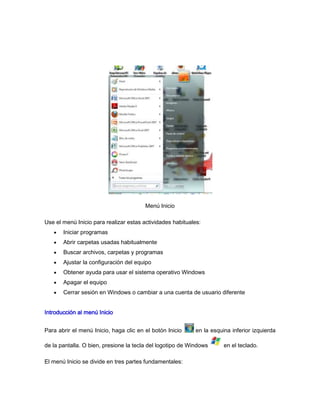 Menú Inicio

Use el menú Inicio para realizar estas actividades habituales:
       Iniciar programas
       Abrir carpetas usadas habitualmente
       Buscar archivos, carpetas y programas
       Ajustar la configuración del equipo
       Obtener ayuda para usar el sistema operativo Windows
       Apagar el equipo
       Cerrar sesión en Windows o cambiar a una cuenta de usuario diferente


Introducción al menú Inicio


Para abrir el menú Inicio, haga clic en el botón Inicio     en la esquina inferior izquierda

de la pantalla. O bien, presione la tecla del logotipo de Windows      en el teclado.

El menú Inicio se divide en tres partes fundamentales:
 