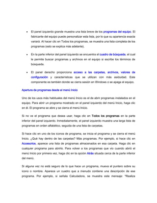 El panel izquierdo grande muestra una lista breve de los programas del equipo. El
       fabricante del equipo puede personalizar esta lista, por lo que su apariencia exacta
       variará. Al hacer clic en Todos los programas, se muestra una lista completa de los
       programas (esto se explica más adelante).

       En la parte inferior del panel izquierdo se encuentra el cuadro de búsqueda, el cual
       le permite buscar programas y archivos en el equipo si escribe los términos de
       búsqueda.

       El panel derecho proporciona acceso a las carpetas, archivos, valores de
       configuración y características que se utilizan con más asiduidad. Este
       componente es también donde se cierra sesión en Windows o se apaga el equipo.

Apertura de programas desde el menú Inicio

Uno de los usos más habituales del menú Inicio es el de abrir programas instalados en el
equipo. Para abrir un programa mostrado en el panel izquierdo del menú Inicio, haga clic
en él. El programa se abre y se cierra el menú Inicio.

Si no ve el programa que desea usar, haga clic en Todos los programas en la parte
inferior del panel izquierdo. Inmediatamente, el panel izquierdo muestra una larga lista de
programas en orden alfabético, seguida de una lista de carpetas.

Si hace clic en uno de los iconos de programa, se inicia el programa y se cierra el menú
Inicio. ¿Qué hay dentro de las carpetas? Más programas. Por ejemplo, si hace clic en
Accesorios, aparece una lista de programas almacenados en esa carpeta. Haga clic en
cualquier programa para abrirlo. Para volver a los programas que vio cuando abrió el
menú Inicio por primera vez, haga clic en la opción Atrás situada cerca de la parte inferior
del menú.

Si alguna vez no está seguro de lo que hace un programa, mueva el puntero sobre su
icono o nombre. Aparece un cuadro que a menudo contiene una descripción de ese
programa. Por ejemplo, si señala Calculadora, se muestra este mensaje: "Realiza
 