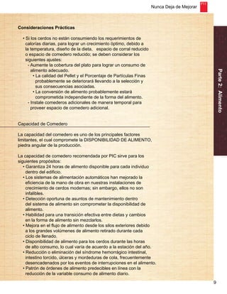 Nunca Deja de Mejorar 
9 
Parte 2: Alimento 
Consideraciones Prácticas 
• Si los cerdos no están consumiendo los requerimientos de 
calorías diarias, para lograr un crecimiento óptimo, debido a 
la temperatura, diseño de la dieta, espacio de corral reducido 
o espacio de comedero reducido; se deben considerar los 
siguientes ajustes: 
- Aumente la cobertura del plato para lograr un consumo de 
alimento adecuado. 
• La calidad del Pellet y el Porcentaje de Partículas Finas 
probablemente se deteriorará llevando a la selección y 
sus consecuencias asociadas. 
• La conversión de alimento probablemente estará 
comprometida independiente de la forma del alimento. 
- Instale comederos adicionales de manera temporal para 
proveer espacio de comedero adicional. 
Capacidad de Comedero 
La capacidad del comedero es uno de los principales factores 
limitantes, el cual compromete la DISPONIBILIDAD DE ALIMENTO, 
piedra angular de la producción. 
La capacidad de comedero recomendada por PIC sirve para los 
siguientes propósitos: 
• Garantiza 24 horas de alimento disponible para cada individuo 
dentro del edificio. 
• Los sistemas de alimentación automáticos han mejorado la 
eficiencia de la mano de obra en nuestras instalaciones de 
crecimiento de cerdos modernas; sin embargo, ellos no son 
infalibles. 
• Detección oportuna de asuntos de mantenimiento dentro 
del sistema de alimento sin comprometer la disponibilidad de 
alimento. 
• Habilidad para una transición efectiva entre dietas y cambios 
en la forma de alimento sin mezclarlos. 
• Mejora en el flujo de alimento desde los silos exteriores debido 
a los grandes volúmenes de alimento retirado durante cada 
ciclo de llenado. 
• Disponibilidad de alimento para los cerdos durante las horas 
de alto consumo, lo cual varía de acuerdo a la estación del año. 
• Reducción o eliminación del síndrome hemorrágico intestinal, 
intestino torcido, úlceras y mordeduras de cola, frecuentemente 
desencadenados por los eventos de interrupciones en el alimento. 
• Patrón de órdenes de alimento predecibles en línea con la 
reducción de la variable consumo de alimento diario. 
 
