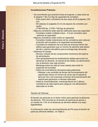 Manual de Destete a Engorda de PIC 
Parte 2: Alimento 
10 
Consideraciones Prácticas 
• Se recomienda que durante la fase de engorda, a cada cerdo se 
le asignen 7 lbs (3.2 Kg) de capacidad de comedero. 
- Esto quiere decir comederos de dos caras de 60 pulgadas (152 
cm) 
- 60 cabezas (2 pulgadas (5 cm) de espacio de comedero por 
cerdo) 
- (7*60=420 lbs, 3.2*60 =192 kgs de alimento) 
• Algunos comederos están apenas calificados para esa capacidad 
- Considere instalar múltiples tubos – 2-3 por comedero para 
optimizar la capacidad. 
• Algunos comederos están cortos en capacidad 
- Considere instalar extensiones de los comederos para adecuar 
el tamaño del comedero a la capacidad recomendada. 
- Considere la instalación de una tolva de arranque dentro del 
edificio para garantizar que un mínimo de alimento está afuera 
del silo y adentro del edificio para la entrega bajo demanda. 
• Optimizar el manejo 
- Servicio rutinario de los componentes mecánicos del sistema 
de alimentación. 
- Gire apropiadamente los dosificadores dobles para evitar los 
derrames de alimento, la mezcla de las dietas y la alimentación 
con el alimento más viejo primero. 
- Mantenga todos los silos en buen estado para evitar la 
presencia de humedad. 
- Utilice los controladores del espiral adecuadamente. 
• Retrase y use controles de tiempo del funcionamiento del 
espiral para reducir el número de veces que el espiral se 
llena por día y así maximizar el tiempo de funcionamiento del 
espiral para garantizar un llenado adecuado. 
- Hasta la comercialización, mantenga llenos los 2 últimos 
comederos de cada espiral para asegurar una alimentación 
adecuada en el sitio. 
Tamaño de Partícula 
El tamaño de partícula es un factor crítico para optimizar la eficiencia 
de alimento. 100 micrones en el tamaño de partícula se asocia a 
un cambio de 1-2% en la eficiencia de alimento debido a la mejor 
digestibilidad. 
A continuación están las recomendaciones de PIC para el tamaño de 
partícula (Alimento Molido) - en Tabla 3. 
 