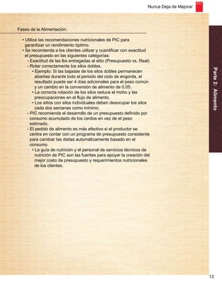 Nunca Deja de Mejorar 
Parte 2: Alimento 
13 
Fases de la Alimentación: 
• Utilice las recomendaciones nutricionales de PIC para 
garantizar un rendimiento óptimo. 
• Se recomienda a los clientes utilizar y cuantificar con exactitud 
el presupuesto en las siguientes categorías: 
- Exactitud de las lbs entregadas al sitio (Presupuesto vs. Real) 
- Rotar correctamente los silos dobles. 
• Ejemplo: Si las bajadas de los silos dobles permanecen 
abiertas durante todo el periodo del ciclo de engorda, el 
resultado puede ser 4 días adicionales para el peso común 
y un cambio en la conversión de alimento de 0.05. 
• La correcta rotación de los silos reduce el moho y las 
preocupaciones en el flujo de alimento. 
• Los sitios con silos individuales deben desocupar los silos 
cada dos semanas como mínimo. 
- PIC recomienda el desarrollo de un presupuesto definido por 
consumo acumulado de los cerdos en vez de el peso 
estimado. 
- El pedido de alimento es más efectivo si el productor se 
centra en contar con un programa de presupuesto consistente 
para cambiar las dietas automáticamente basado en el 
consumo. 
• La guía de nutrición y el personal de servicios técnicos de 
nutrición de PIC son las fuentes para apoyar la creación del 
mejor costo de presupuesto y requerimientos nutricionales 
de los clientes. 
 