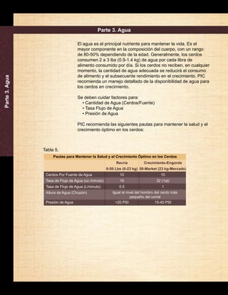 Manual de Destete a Engorda de PIC 
14 
Parte 3. Agua 
Pautas para Mantener la Salud y el Crecimiento Óptimo en los Cerdos 
Cerdos Por Fuente de Agua 
Tasa de Flujo de Agua (oz./minuto) 
Tasa de Flujo de Agua (L/minuto) 
Altura de Agua (Chupón) 
Presión de Agua 
Crecimiento-Engorda 
50-Market (23 kg-Mercado) 
10 
32 (1qt) 
1 
Igual al nivel del hombro del cerdo más 
15-40 PSI 
Recría 
0-50 Lbs (0-23 kg) 
10 
16 
0.5 
<20 PSI 
pequeño del corral 
Parte 3. Agua 
El agua es el principal nutriente para mantener la vida. Es el 
mayor componente en la composición del cuerpo, con un rango 
de 80-50% dependiendo de la edad. Generalmente, los cerdos 
consumen 2 a 3 lbs (0.9-1.4 kg) de agua por cada libra de 
alimento consumido por día. Si los cerdos no reciben, en cualquier 
momento, la cantidad de agua adecuada se reducirá el consumo 
de alimento y el subsecuente rendimiento en el crecimiento. PIC 
recomienda un manejo detallado de la disponibilidad de agua para 
los cerdos en crecimiento. 
Se deben cuidar factores para: 
• Cantidad de Agua (Cerdos/Fuente) 
• Tasa Flujo de Agua 
• Presión de Agua 
PIC recomienda las siguientes pautas para mantener la salud y el 
crecimiento óptimo en los cerdos: 
Tabla 5. 
 