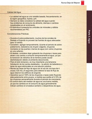 Nunca Deja de Mejorar 
Parte 3. Agua 
15 
Calidad del Agua 
• La calidad del agua es una variable basada, frecuentemente, en 
la región geográfica, fuente y pH. 
• Siempre se debe considerar la calidad del agua cuando 
hay problemas de consumo de alimento, diarreas o cambios 
inexplicables en el rendimiento. 
• El Apéndice A presenta los umbrales de minerales y sólidos 
recomendados por PIC. 
Consideraciones Prácticas 
• Durante el sobre-poblamiento, muchos de los corrales de 
Destete a Engorda no proveen las fuentes de agua adecuadas 
para 10 cerdos. 
• Considere agregar temporalmente, durante el periodo de sobre-poblamiento, 
bebederos de chupón colgante, chupones 
montados en las puertas o barras de agua (con varios chupones 
en una cañería). 
• Al destete, considere dejar goteando los chupones o tazas para 
atraer a los cerdos a consumir tempranamente el agua, ya que 
la transición de retirarlos de la hembra puede causar 
deshidratación debido al ambiente desconocido. 
• Para el éxito temprano, es muy importante una temprana 
hidratación de los cerdos destetados – la adición de bebederos o 
tazas de agua adicionales es una solución práctica. 
• Revise las tasas de flujo de agua con el uso de una taza de 4 
onzas (125 ml) y 8 segundos para obtener la tasa de flujo de 
agua ideal en los edificios de engorda. 
• Garantice que el 100% de los chupones o tazas están fluyendo 
adecuadamente entre grupos, a medida que audita el 5-10% de 
los chupones semanalmente durante el periodo de crecimiento. 
• El control diario del medidor de agua es una buena medida, 
ya que los cambios en el consumo de agua generalmente 
indican cambios en el estatus sanitario o desperdicios de agua. 
 