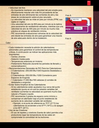 Nunca Deja de Mejorar 
Parte 4. Aire 
19 
Foto 8. 
• Velocidad del Aire 
- Es importante mantener una velocidad del aire amplia para 
efectivamente mezclar aire más frío procedente de las 
entradas de aire eliminando las corrientes de aire y las 
áreas de condensación sobre el piso ranurado. 
- La velocidad del aire se mide en pies por minuto (FPM, sus 
siglas en inglés) 
- Una velocidad del aire de 800 pies por minuto es la óptima 
para escenarios de ventiladores elevados, mientras que una 
velocidad de aire de 400 pies por minuto es mucho más 
práctica en etapas de ventilación mínima. 
- PIC recomienda evaluaciones rutinarias de la velocidad del 
aire desde las entradas de aire para garantizar una mezcla 
de aire adecuado dentro de la instalación. 
Calor 
• Cada instalación necesita la adición de calentadores 
adicionales para garantizar el control de las temperaturas 
críticas. A continuación se indican las aplicaciones más 
importantes: 
- Cerdos Jóvenes 
- Aislación Inadecuada 
- Temperaturas exteriores en invierno 
- Poblamiento Reducido (durante los periodos de llenado y 
comercialización) 
• Recomendaciones Generales de PIC Para los Calentadores: 
- 3 Calentadores -250,000 Btu/1200 Espacios Destetados a 
Engorda 
- 2 Calentadores -250,000 Btu /1200 Comederos para 
Espacios de Engorda 
- 1 Calentador-17,000 Btu/160 cabezas (2 corrales de 
destetados a engorda) 
• Evitar Sobre Amplitud de los Calentadores 
- Si los calentadores están ajustados muy cerca del punto 
establecido (punto en el cual los estados variables del 
ventilador aumentan la velocidad) se quemará mucho Gas 
natural o Propano Liquido. 
- PIC recomienda 2 grados de espacio como mínimo o 
compensar el calentador bajo el punto establecido de 
aumento de la velocidad variable del ventilador. 
• Ejemplo: si el punto de referencia es 70°F (21°C) los 
calentadores se encienden a los 67°F (19°C) y se apagan 
a los 68°F (20°C). 
• Uso de las Criadoras 
- El uso de tapetes y criadoras (fuente de calor) permite a los 
productores bajar las temperaturas de las salas sin 
comprometer la comodidad de los lechones. 
Foto 9. 
 