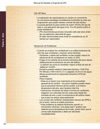 Manual de Destete a Engorda de PIC 
Parte 4. Aire 
22 
Uso del Agua 
• La aplicación de vaporizadores en cerdos en crecimiento 
es una buena estrategia considerando la pérdida de calor por 
evaporación que puede crearse a través de esta táctica. 
• La pauta general es para cerdos de sobre 100 lbs (45 kg) de 
peso y una aplicación del agua a los 15 a 20 grados sobre el 
punto establecido. 
- PIC recomienda que el piso ranurado esté casi seco antes 
de una aplicación adicional de agua. 
- El radio recomendado para evitar la competencia es 35 
cerdos por vaporizador. 
Resolución de Problemas 
• Cuando se evalúan los ventiladores y su salida extractora de 
aire hay que considerar y resolver varios factores: 
- Persianas y aspas del ventilador sucias pueden reducir la 
eficiencia de los ventiladores en hasta un 30%. 
- Fugas en la cubierta de la bomba extractora del pozo afecta 
drásticamente la extracción de aire del edificio. 
- La adición de conos al ventilador mejora el flujo de aire de 
salida en 10-20% 
- Excesiva presión estática (Velocidad del Aire >1000 Pies 
Por Minuto (>300 m/min) o 0.1 pulgadas (0.25 cm) de agua) 
afecta severamente la capacidad extractora CFM del 
ventilador. 
- Pisos mojados 
• Este es un factor muy importante en la comodidad 
general de los cerdos – los pisos mojados pueden hacer 
que la sensación térmica de los cerdos, a la misma 
temperatura del aire, sea 9 grados más fría. 
• Soluciones: Aumentar las tasas mínimas de ventilación, 
asegurar una velocidad del aire adecuada desde las 
entradas de aire y subir la temperatura del edificio hasta 
que el piso se seque adecuadamente. 
- Las correas del ventilador desplazadas reducen las RPM y, 
por lo tanto, reduce la salida extractora. 
• Este problema se detecta fácilmente usando un 
termómetro infrarrojo, si la polea está 7 grados más 
caliente que la temperatura de la sala, quiere decir que la 
correa está desplazada y debe ser abordado 
inmediatamente. 
 