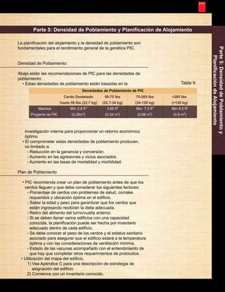 Nunca Deja de Mejorar 
23 
Machos 
Progenie de PIC 
Densidades de Poblamiento de PIC 
Cerdo Destetado 
hasta 50 lbs (22.7 kg) 
Min 2.8 ft 
(0.26m ) 
75-265 lbs 
(34-120 kg) 
Min. 7.3 ft 
(0.68 m ) 
>265 lbs 
(>120 kg) 
Min 8.5 ft 
(0.8 m ) 
50-75 lbs 
(22.7-34 kg) 
3.65 ft 
(0.34 m ) 
2 
2 2 
2 2 
2 
2 
2 
Parte 5: Densidad de Poblamiento y 
Planificación de Alojamiento 
Parte 5: Densidad de Poblamiento y Planificación de Alojamiento 
La planificación del alojamiento y la densidad de poblamiento son 
fundamentales para el rendimiento general de la genética PIC. 
Densidad de Poblamiento: 
Abajo están las recomendaciones de PIC para las densidades de 
poblamiento: 
• Estas densidades de poblamiento están basadas en la Tabla 9. 
investigación interna para proporcionar un retorno económico 
óptimo. 
• El comprometer estas densidades de poblamiento producen, 
no limitado a: 
- Reducción en la ganancia y conversión. 
- Aumento en las agresiones y vicios asociados. 
- Aumento en las tasas de mortalidad y morbilidad. 
Plan de Poblamiento 
• PIC recomienda crear un plan de poblamiento antes de que los 
cerdos lleguen y que debe considerar los siguientes factores: 
- Porcentaje de cerdos con problemas de salud, corrales 
requeridos y ubicación óptima en el edificio. 
- Saber la edad y peso para garantizar que los cerdos que 
están ingresando recibirán la dieta adecuada. 
- Retiro del alimento del turno/vuelta anterior. 
- Si se deben llenar varios edificios con una capacidad 
conocida, la planificación puede ser hecha por inventario 
adecuado dentro de cada edificio. 
- Se debe conocer el peso de los cerdos y el estatus sanitario 
asociado para asegurar que el edificio estará a la temperatura 
óptima y con las consideraciones de ventilación mínima. 
- Estado de las vacunas acompañado con el entendimiento de 
que hay que completar otros requerimientos de protocolos. 
• Utilización del mapa del edificio. 
1) Vea Apéndice C para una descripción de estrategia de 
asignación del edificio 
2) Comience con un inventario conocido. 
 