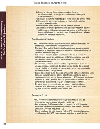 Manual de Destete a Engorda de PIC 
24 
Parte 5: Densidad de Poblamiento y 
Planificación de Alojamiento 
3) Saber el número de corrales que deben llenarse 
inicialmente o el porcentaje de corrales reservados para 
cuidado intensivo. 
4) Calcular el número de cerdos por corral antes del primer retiro. 
5) Contar a los cerdos en cada corral, haciendo los ajustes 
cuando sea necesario. 
6) Inicialmente llenar algunos de los corrales hospital. 
7) Contar el inventario por corral en el edificio y hacer un balance 
del inventario de los corrales para garantizar la uniformidad en 
las densidades de poblamiento (una línea de alimento a la vez 
durante los llenados extendidos). 
Consideraciones Prácticas 
• PIC recomienda repetir el proceso cuando se retire el exceso de 
existencias, esencialmente reclasificar el sitio. 
• Por favor, deje suficientes corrales hospital para asegurar que se 
dispone de la precauciones de crianza diaria incluyendo el retiro de 
cerdos a ambientes mejores. 
• Los corrales hospital deben estar localizados en el centro del 
edificio para reducir las variaciones en la temperatura y para una 
temperatura general más alta, necesaria en los cerdos con 
problemas de salud. 
• Una mínima variación en la densidad de poblamiento suele tener 
un gran impacto; un cambio de sólo 3 cerdos dentro de un corral 
puede cambiar la densidad de poblamiento en un 10% resultando 
en un rendimiento comprometido. 
• El uso de corrales como áreas de almacenaje es frecuentemente visto 
como un compromiso del retorno económico óptimo; ya que en 
muchos sistemas, un corral para 30 cuesta $1,200 anuales resultando 
en 0 lbs de carne de cerdo vendida y causando un aumento en la 
densidad de poblamiento de 2.5% (40 corrales por edificio). 
• En general, se recomienda que los cerdos hospitalizados no 
regresen a la población general, ya que el proceso puede re-agravar 
un estrés, lesión o condición de salud. 
Tamaño de Corral 
• PIC recomienda corrales pequeños ya que afecta la tasa de 
crecimiento, conversión de alimento y lesiones. 
• Los siguientes Gráficos describen un ensayo de la Universidad 
Estatal de Iowa comparando el rendimiento de Corrales Grandes 
(>200) vs. Corrales Pequeños (32). 
• Como resultado de este ensayo, y otros, PIC recomienda que los 
corrales sean de 25-35 cabezas para optimizar el rendimiento. 
 