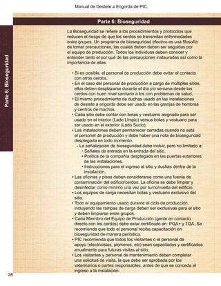 Manual de Destete a Engorda de PIC 
Parte 6: Bioseguridad 
26 
Parte 6: Bioseguridad 
La Bioseguridad se refiere a los procedimientos y protocolos que 
reducen el riesgo de que los cerdos se transmitan enfermedades 
entre grupos. Un programa de bioseguridad efectivo es una filosofía 
de tomar precauciones, las cuales deben deben ser seguidas por 
el equipo de producción. Todos los individuos deben conocer y 
entender tanto el por qué de las precauciones instauradas así como la 
importancia de ellas. 
• Si es posible, el personal de producción debe evitar el contacto 
con otros cerdos. 
• En el caso del personal de producción a cargo de múltiples sitios, 
ellos deben desplazarse durante el día y/o semana desde los 
cerdos con buen nivel sanitario a los con problemas de salud. 
• El mismo procedimiento de duchas usado en las instalaciones 
de destete a engorda debe ser usado en las granjas de hembras 
y centros de machos. 
• Cada sitio debe contar con botas y vestuario asignado para ser 
usado en el interior (Lado Limpio) versus botas y vestuario para 
ser usado en el exterior (Lado Sucio). 
• Las instalaciones deben permanecer cerradas cuando no está 
el personal de producción y debe haber una nota de bioseguridad 
desplegada en todo momento. 
- La señalización de bioseguridad debe incluir, pero no limitado a: 
• Señales de entrada en la entrada del sitio. 
• Política de la compañía desplegada en las puertas exteriores 
de las instalaciones. 
• Instrucciones para el ingreso al sitio y duchas dentro de la 
instalación. 
• Las oficinas y pisos deben considerarse como una fuente de 
contaminación del edificio/cerdos. La oficina se debe limpiar y 
desinfectar como mínimo una vez por turno/vuelta del edificio. 
• Los equipos de carga necesitan botas y vestuario exclusivo del 
sitio. 
• Todo el equipamiento usado durante el ciclo de producción, 
incluyendo las rampas de carga deben ser exclusivas para el sitio 
y deben limpiarse entre grupos. 
• Cada Miembro del Equipo de Producción (gente en contacto 
directo con los cerdos) debe estar certificado en PQA+ y TQA. Se 
recomienda que todo el personal reciba capacitación en 
bioseguridad de manera periódica. 
• PIC recomienda que todos los visitantes o el personal de 
apoyo (electricistas, plomeros, etc) sean capacitados y certificados 
anualmente para futuras visitas al sitio. 
• Los visitantes y personal de mantenimiento deben completar 
una solicitud de visita, la que debe ser aprobada por los 
veterinarios o partes responsables, antes de que se conceda el 
ingreso a la instalación. 
 