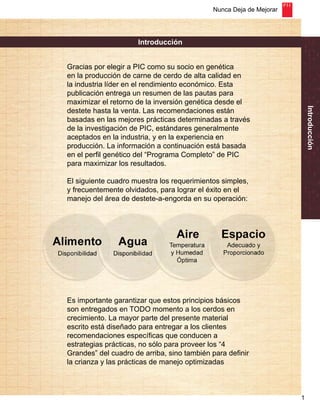 Nunca Deja de Mejorar 
1 
Introducción 
Introducción 
Gracias por elegir a PIC como su socio en genética 
en la producción de carne de cerdo de alta calidad en 
la industria líder en el rendimiento económico. Esta 
publicación entrega un resumen de las pautas para 
maximizar el retorno de la inversión genética desde el 
destete hasta la venta. Las recomendaciones están 
basadas en las mejores prácticas determinadas a través 
de la investigación de PIC, estándares generalmente 
aceptados en la industria, y en la experiencia en 
producción. La información a continuación está basada 
en el perfil genético del “Programa Completo” de PIC 
para maximizar los resultados. 
El siguiente cuadro muestra los requerimientos simples, 
y frecuentemente olvidados, para lograr el éxito en el 
manejo del área de destete-a-engorda en su operación: 
Es importante garantizar que estos principios básicos 
son entregados en TODO momento a los cerdos en 
crecimiento. La mayor parte del presente material 
escrito está diseñado para entregar a los clientes 
recomendaciones específicas que conducen a 
estrategias prácticas, no sólo para proveer los “4 
Grandes” del cuadro de arriba, sino también para definir 
la crianza y las prácticas de manejo optimizadas 
 