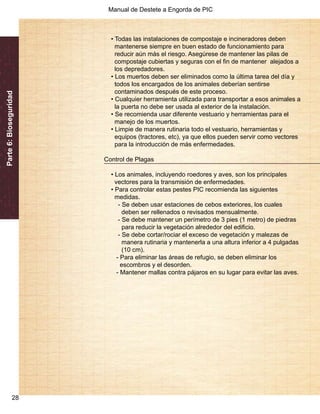 Manual de Destete a Engorda de PIC 
Parte 6: Bioseguridad 
28 
• Todas las instalaciones de compostaje e incineradores deben 
mantenerse siempre en buen estado de funcionamiento para 
reducir aún más el riesgo. Asegúrese de mantener las pilas de 
compostaje cubiertas y seguras con el fin de mantener alejados a 
los depredadores. 
• Los muertos deben ser eliminados como la última tarea del día y 
todos los encargados de los animales deberían sentirse 
contaminados después de este proceso. 
• Cualquier herramienta utilizada para transportar a esos animales a 
la puerta no debe ser usada al exterior de la instalación. 
• Se recomienda usar diferente vestuario y herramientas para el 
manejo de los muertos. 
• Limpie de manera rutinaria todo el vestuario, herramientas y 
equipos (tractores, etc), ya que ellos pueden servir como vectores 
para la introducción de más enfermedades. 
Control de Plagas 
• Los animales, incluyendo roedores y aves, son los principales 
vectores para la transmisión de enfermedades. 
• Para controlar estas pestes PIC recomienda las siguientes 
medidas. 
- Se deben usar estaciones de cebos exteriores, los cuales 
deben ser rellenados o revisados mensualmente. 
- Se debe mantener un perímetro de 3 pies (1 metro) de piedras 
para reducir la vegetación alrededor del edificio. 
- Se debe cortar/rociar el exceso de vegetación y malezas de 
manera rutinaria y mantenerla a una altura inferior a 4 pulgadas 
(10 cm). 
- Para eliminar las áreas de refugio, se deben eliminar los 
escombros y el desorden. 
- Mantener mallas contra pájaros en su lugar para evitar las aves. 
 