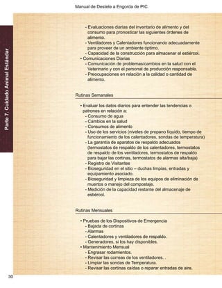 Manual de Destete a Engorda de PIC 
Parte 7. Cuidado Animal Estándar 
30 
- Evaluaciones diarias del inventario de alimento y del 
consumo para pronosticar las siguientes órdenes de 
alimento. 
- Ventiladores y Calentadores funcionando adecuadamente 
para proveer de un ambiente óptimo. 
- Capacidad de la construcción para almacenar el estiércol. 
• Comunicaciones Diarias 
- Comunicación de problemas/cambios en la salud con el 
Veterinario y con el personal de producción responsable. 
- Preocupaciones en relación a la calidad o cantidad de 
alimento. 
Rutinas Semanales 
• Evaluar los datos diarios para entender las tendencias o 
patrones en relación a: 
- Consumo de agua 
- Cambios en la salud 
- Consumos de alimento 
- Uso de los servicios (niveles de propano líquido, tiempo de 
funcionamiento de los calentadores, sondas de temperatura) 
- La garantía de aparatos de respaldo adecuados 
(termostatos de respaldo de los calentadores, termostatos 
de respaldo de los ventiladores, termostatos de respaldo 
para bajar las cortinas, termostatos de alarmas alta/baja) 
- Registro de Visitantes 
- Bioseguridad en el sitio – duchas limpias, entradas y 
equipamiento asociado. 
- Bioseguridad y limpieza de los equipos de eliminación de 
muertos o manejo del compostaje. 
- Medición de la capacidad restante del almacenaje de 
estiércol. 
Rutinas Mensuales 
• Pruebas de los Dispositivos de Emergencia 
- Bajada de cortinas 
- Alarmas 
- Calentadores y ventiladores de respaldo. 
- Generadores, si los hay disponibles. 
• Mantenimiento Mensual 
- Engrasar rodamientos. 
- Revisar las correas de los ventiladores. . 
- Limpiar las sondas de Temperatura. 
- Revisar las cortinas caídas o reparar entradas de aire. 
 