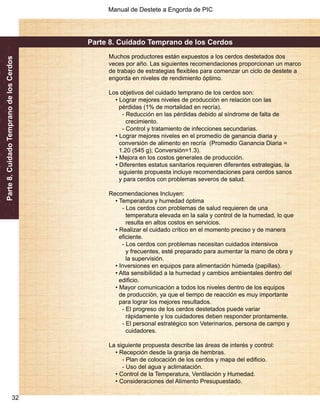 Manual de Destete a Engorda de PIC 
Parte 8. Cuidado Temprano de los Cerdos 
32 
Parte 8. Cuidado Temprano de los Cerdos 
Muchos productores están expuestos a los cerdos destetados dos 
veces por año. Las siguientes recomendaciones proporcionan un marco 
de trabajo de estrategias flexibles para comenzar un ciclo de destete a 
engorda en niveles de rendimiento óptimo. 
Los objetivos del cuidado temprano de los cerdos son: 
• Lograr mejores niveles de producción en relación con las 
pérdidas (1% de mortalidad en recría). 
- Reducción en las pérdidas debido al síndrome de falta de 
crecimiento. 
- Control y tratamiento de infecciones secundarias. 
• Lograr mejores niveles en el promedio de ganancia diaria y 
conversión de alimento en recría (Promedio Ganancia Diaria = 
1.20 (545 g); Conversión=1.3). 
• Mejora en los costos generales de producción. 
• Diferentes estatus sanitarios requieren diferentes estrategias, la 
siguiente propuesta incluye recomendaciones para cerdos sanos 
y para cerdos con problemas severos de salud. 
Recomendaciones Incluyen: 
• Temperatura y humedad óptima 
- Los cerdos con problemas de salud requieren de una 
temperatura elevada en la sala y control de la humedad, lo que 
resulta en altos costos en servicios. 
• Realizar el cuidado crítico en el momento preciso y de manera 
eficiente. 
- Los cerdos con problemas necesitan cuidados intensivos 
y frecuentes, esté preparado para aumentar la mano de obra y 
la supervisión. 
• Inversiones en equipos para alimentación húmeda (papillas). 
• Alta sensibilidad a la humedad y cambios ambientales dentro del 
edificio. 
• Mayor comunicación a todos los niveles dentro de los equipos 
de producción, ya que el tiempo de reacción es muy importante 
para lograr los mejores resultados. 
- El progreso de los cerdos destetados puede variar 
rápidamente y los cuidadores deben responder prontamente. 
- El personal estratégico son Veterinarios, persona de campo y 
cuidadores. 
La siguiente propuesta describe las áreas de interés y control: 
• Recepción desde la granja de hembras. 
- Plan de colocación de los cerdos y mapa del edificio. 
- Uso del agua y aclimatación. 
• Control de la Temperatura, Ventilación y Humedad. 
• Consideraciones del Alimento Presupuestado. 
 