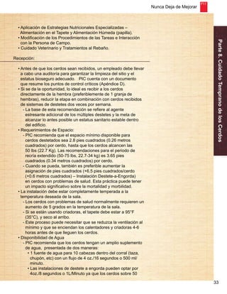 Nunca Deja de Mejorar 
Parte 8. Cuidado Temprano de los Cerdos 
33 
• Aplicación de Estrategias Nutricionales Especializadas – 
Alimentación en el Tapete y Alimentación Húmeda (papilla). 
• Modificación de los Procedimientos de las Tareas e Interacción 
con la Persona de Campo. 
• Cuidado Veterinario y Tratamientos al Rebaño. 
Recepción: 
• Antes de que los cerdos sean recibidos, un empleado debe llevar 
a cabo una auditoría para garantizar la limpieza del sitio y el 
estatus bioseguro adecuado. PIC cuenta con un documento 
que resume los puntos de control críticos (Apéndice D). 
• Si se da la oportunidad, lo ideal es recibir a los cerdos 
directamente de la hembra (preferiblemente de 1 granja de 
hembras), reducir la etapa en combinación con cerdos recibidos 
de sistemas de destetes dos veces por semana. 
- La base de esta recomendación se refiere al agente 
estresante adicional de los múltiples destetes y la meta de 
alcanzar lo antes posible un estatus sanitario estable dentro 
del edificio. 
• Requerimientos de Espacio: 
- PIC recomienda que el espacio mínimo disponible para 
cerdos destetados sea 2.8 pies cuadrados (0.26 metros 
cuadrados) por cerdo, hasta que los cerdos alcancen las 
50 lbs (22.7 Kg). Las recomendaciones para el periodo de 
recría extendido (50-75 lbs, 22.7-34 kg) es 3.65 pies 
cuadrados (0.34 metros cuadrados) por cerdo. 
- Cuando se pueda, también es preferible aumentar la 
asignación de pies cuadrados (+6.5 pies cuadrados/cerdo 
(+0.6 metros cuadrados) – Instalación Destete-a-Engorda) 
en cerdos con problemas de salud. Esta práctica puede tener 
un impacto significativo sobre la mortalidad y morbilidad. 
• La instalación debe estar completamente temperada a la 
temperatura deseada de la sala. 
- Los cerdos con problemas de salud normalmente requieren un 
aumento de 5 grados en la temperatura de la sala. 
- Si se están usando criadoras, el tapete debe estar a 95°F 
(35°C), y seco al arribo. 
- Este proceso puede necesitar que se reduzca la ventilación al 
mínimo y que se enciendan los calentadores y criadoras 4-6 
horas antes de que lleguen los cerdos. 
• Disponibilidad de Agua 
- PIC recomienda que los cerdos tengan un amplio suplemento 
de agua, presentada de dos maneras: 
• 1 fuente de agua para 10 cabezas dentro del corral (taza, 
chupón, etc) con un flujo de 4 oz./16 segundos o 500 ml/ 
minuto. 
• Las instalaciones de destete a engorda pueden optar por 
4oz./8 segundos o 1L/Minuto ya que los cerdos sobre 50 
 