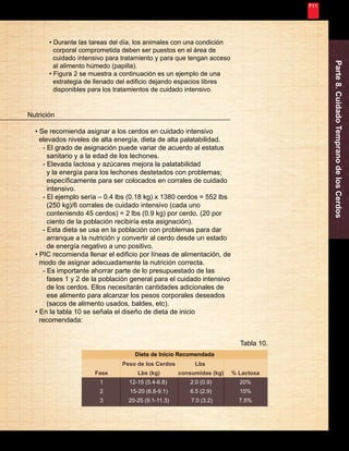 Nunca Deja de Mejorar 
Parte 8. Cuidado Temprano de los Cerdos Nutrición 
35 
• Se recomienda asignar a los cerdos en cuidado intensivo 
elevados niveles de alta energía, dieta de alta palatabilidad. 
- El grado de asignación puede variar de acuerdo al estatus 
sanitario y a la edad de los lechones. 
- Elevada lactosa y azúcares mejora la palatabilidad 
y la energía para los lechones destetados con problemas; 
específicamente para ser colocados en corrales de cuidado 
intensivo. 
- El ejemplo sería – 0.4 lbs (0.18 kg) x 1380 cerdos = 552 lbs 
(250 kg)/6 corrales de cuidado intensivo (cada uno 
conteniendo 45 cerdos) = 2 lbs (0.9 kg) por cerdo. (20 por 
ciento de la población recibiría esta asignación). 
- Esta dieta se usa en la población con problemas para dar 
arranque a la nutrición y convertir al cerdo desde un estado 
de energía negativo a uno positivo. 
• PIC recomienda llenar el edificio por líneas de alimentación, de 
modo de asignar adecuadamente la nutrición correcta. 
- Es importante ahorrar parte de lo presupuestado de las 
fases 1 y 2 de la población general para el cuidado intensivo 
de los cerdos. Ellos necesitarán cantidades adicionales de 
ese alimento para alcanzar los pesos corporales deseados 
(sacos de alimento usados, baldes, etc). 
• En la tabla 10 se señala el diseño de dieta de inicio 
recomendada: 
Fase 
1 
2 
3 
Dieta de Inicio Recomendada 
Peso de los Cerdos 
Lbs (kg) 
12-15 (5.4-6.8) 
15-20 (6.8-9.1) 
20-25 (9.1-11.3) 
% Lactosa 
20% 
15% 
7.5% 
Lbs 
consumidas (kg) 
2.0 (0.9) 
6.5 (2.9) 
7.0 (3.2) 
Tabla 10. 
• Durante las tareas del día, los animales con una condición 
corporal comprometida deben ser puestos en el área de 
cuidado intensivo para tratamiento y para que tengan acceso 
al alimento húmedo (papilla). 
• Figura 2 se muestra a continuación es un ejemplo de una 
estrategia de llenado del edificio dejando espacios libres 
disponibles para los tratamientos de cuidado intensivo. 
 