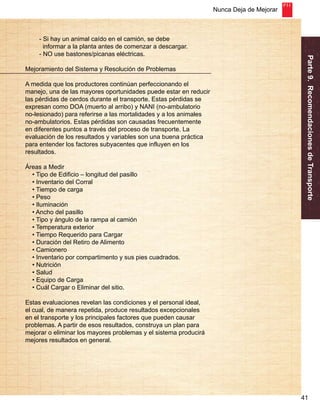 Nunca Deja de Mejorar 
Parte 9. Recomendaciones de Transporte 
41 
- Si hay un animal caído en el camión, se debe 
informar a la planta antes de comenzar a descargar. 
- NO use bastones/picanas eléctricas. 
Mejoramiento del Sistema y Resolución de Problemas 
A medida que los productores continúan perfeccionando el 
manejo, una de las mayores oportunidades puede estar en reducir 
las pérdidas de cerdos durante el transporte. Estas pérdidas se 
expresan como DOA (muerto al arribo) y NANI (no-ambulatorio 
no-lesionado) para referirse a las mortalidades y a los animales 
no-ambulatorios. Estas pérdidas son causadas frecuentemente 
en diferentes puntos a través del proceso de transporte. La 
evaluación de los resultados y variables son una buena práctica 
para entender los factores subyacentes que influyen en los 
resultados. 
Áreas a Medir 
• Tipo de Edificio – longitud del pasillo 
• Inventario del Corral 
• Tiempo de carga 
• Peso 
• Iluminación 
• Ancho del pasillo 
• Tipo y ángulo de la rampa al camión 
• Temperatura exterior 
• Tiempo Requerido para Cargar 
• Duración del Retiro de Alimento 
• Camionero 
• Inventario por compartimento y sus pies cuadrados. 
• Nutrición 
• Salud 
• Equipo de Carga 
• Cuál Cargar o Eliminar del sitio. 
Estas evaluaciones revelan las condiciones y el personal ideal, 
el cual, de manera repetida, produce resultados excepcionales 
en el transporte y los principales factores que pueden causar 
problemas. A partir de esos resultados, construya un plan para 
mejorar o eliminar los mayores problemas y el sistema producirá 
mejores resultados en general. 
 