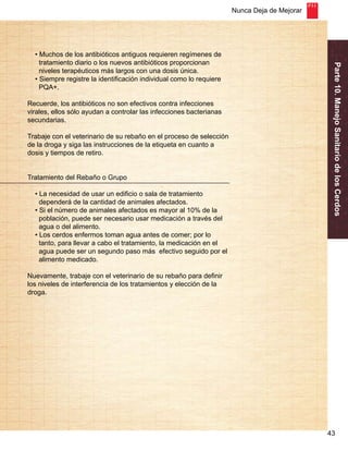 Nunca Deja de Mejorar 
Parte 10. Manejo Sanitario de los Cerdos 
43 
• Muchos de los antibióticos antiguos requieren regímenes de 
tratamiento diario o los nuevos antibióticos proporcionan 
niveles terapéuticos más largos con una dosis única. 
• Siempre registre la identificación individual como lo requiere 
PQA+. 
Recuerde, los antibióticos no son efectivos contra infecciones 
virales, ellos sólo ayudan a controlar las infecciones bacterianas 
secundarias. 
Trabaje con el veterinario de su rebaño en el proceso de selección 
de la droga y siga las instrucciones de la etiqueta en cuanto a 
dosis y tiempos de retiro. 
Tratamiento del Rebaño o Grupo 
• La necesidad de usar un edificio o sala de tratamiento 
dependerá de la cantidad de animales afectados. 
• Si el número de animales afectados es mayor al 10% de la 
población, puede ser necesario usar medicación a través del 
agua o del alimento. 
• Los cerdos enfermos toman agua antes de comer; por lo 
tanto, para llevar a cabo el tratamiento, la medicación en el 
agua puede ser un segundo paso más efectivo seguido por el 
alimento medicado. 
Nuevamente, trabaje con el veterinario de su rebaño para definir 
los niveles de interferencia de los tratamientos y elección de la 
droga. 
 