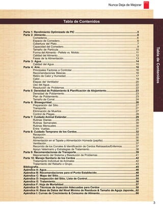 Nunca Deja de Mejorar 
3 
Tabla de Contenidos 
Tabla de Contenidos 
Parte 1: Rendimiento Optimizado de PIC ....................................................................................5 
Parte 2: Alimento............................................................................................................................6 
Comederos..........................................................................................................................6 
Espacio de Comedero... .....................................................................................................6 
Cobertura del Plato.............................................................................................................7 
Capacidad del Comedero....................................................................................................9 
Tamaño de Partícula.........................................................................................................10 
Forma del Alimento - Pellets vs. Molido.............................................................................11 
Calidad del Alimento..........................................................................................................12 
Fases de la Alimentación..................................................................................................13 
Parte 3: Agua................................................................................................................................14 
Calidad del Agua...............................................................................................................15 
Parte 4: Aire..................................................................................................................................16 
Principales Factores a Controlar.......................................................................................16 
Recomendaciones Básicas...............................................................................................16 
Retiro de Calor y Humedad...............................................................................................17 
Calor..................................................................................................................................19 
Etapas del Ventilador .......................................................................................................20 
Uso del Agua.....................................................................................................................22 
Resolución de Problemas.................................................................................................22 
Parte 5: Densidad de Poblamiento & Planificación de Alojamiento........................................23 
Densidad de Poblamiento.................................................................................................23 
Plan de Poblamiento.........................................................................................................23 
Tamaño de Corral..............................................................................................................24 
Parte 6: Bioseguridad..................................................................................................................26 
Preparación del Sitio.........................................................................................................27 
Transporte.........................................................................................................................27 
Eliminación de Muertos.....................................................................................................27 
Control de Plagas..............................................................................................................28 
Parte 7: Cuidado Animal Estándar..............................................................................................29 
Rutinas Diarias..................................................................................................................29 
Rutinas Semanales...........................................................................................................30 
Rutinas Mensuales............................................................................................................30 
Entre Vueltas.…................................................................................................................31 
Parte 8: Cuidado Temprano de los Cerdos................................................................................32 
Recepción.........................................................................................................................33 
Nutrición............................................................................................................................35 
Alimentación en el Tapete y Alimentación Húmeda (papilla).............................................36 
Ventilación.........................................................................................................................37 
Recorrido de los Corrales & Identificación de Cerdos Retrasados/Enfermos...................37 
Apoyo Veterinario y Estrategias de Tratamiento...............................................................38 
Parte 9: Recomendaciones de Transporte.................................................................................39 
Mejoramiento del Sistema y Resolución de Problemas....................................................41 
Parte 10: Manejo Sanitario de los Cerdos .................................................................................42 
Tratamiento Individual de Animales ..................................................................................42 
Tratamiento del Rebaño o Grupo......................................................................................43 
Bibliografía....................................................................................................................................45 
Apéndice A: Agua.........................................................................................................................46 
Apéndice B: Recomendaciones para el Punto Establecido.....................................................48 
Apéndice C: Mapa del Sitio.........................................................................................................54 
Apéndice D: Inspección del Sitio, Lista de Control..................................................................55 
Apéndice E: Tratamiento.............................................................................................................56 
Apéndice F: Hoja de Mortalidad..................................................................................................57 
Apéndice G: Técnicas de Inyección Adecuadas para Cerdos ................................................58 
Apéndice H: Base de Datos del Nivel Mínimo de Residuos & Tamaño de Aguja Japonés...62 
Apéndice I: Curvas de Crecimiento & Consumo de Alimento.................................................66 
 