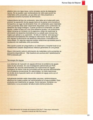 Nunca Deja de Mejorar 
61 
Apéndice G: Técnicas de inyección adecuadas 
para cerdos 
plástico duro con tapa rosca, como envases vacíos de detergente 
vacíos. No se pueden usar contenedores de vidrio para poner los 
materiales corto punzantes, ya que ellos son más propensos a 
quebrarse durante el proceso de eliminación. 
Independiente del tipo de contenedor, éste debe ser el adecuado para 
prevenir la exposición de las agujas tanto en la granja como durante el 
transporte a su lugar de eliminación final. Un contenedor para materiales 
corto punzantes debe estar claramente etiquetado como contenedor de 
desechos de riesgo biológico. Cuando se llena el contenedor, se debe 
ajustar y sellar la tapa con una cinta adhesiva gruesa. Los productores 
deben ponerse en contacto con la agencia a cargo de supervisar la 
eliminación de desechos biomédicos en su estado para conocer las 
reglas que aplican a su operación. El sitio en internet www.epa.gov/ 
epaoswer/osw/stateweb.htm entrega la información de las agencias 
que regulan la eliminación de desechos infecciosos o biomédicos en 
cada estado. En algunas regiones existen estaciones aprobadas para la 
recolección de materiales corto punzantes. 
Otra opción puede ser preguntarle a un veterinario u hospital local si sus 
instalaciones aceptan desperdicios médicos generados en una granja. 
Mayor información sobre la eliminación de materiales corto punzantes se 
encuentra disponible en http://pasture.ecn.purdue.edu/~epados/pams/ 
PDFs/vetwaste.pdf. 
Tecnología Sin Agujas 
Los sistemas de inyección sin agujas eliminan el problema de agujas 
rotas en las carcasas. En una investigación patrocinada por Pork 
Checkoff, las vacunas administradas con inyecciones sin agujas 
produjeron el mismo nivel de inmunidad que las vacunas administradas 
con el sistema convencional. En este ensayo, no hubo reacciones 
en el sitio de la inyección tanto con el método sin aguja como con el 
convencional. 
Actualmente también están disponibles vacunas y antimicrobianos 
efectivos los cuales pueden ser administrados en el agua potable. Esos 
productos son totalmente sin agujas. Como siempre, contacte a su 
veterinario o a su proveedor de salud sobre dichos productos. 
Esta información fue tomada del programa PQA Plus™. Para mayor información 
consulte el manual de PQA Plus manual. 
 