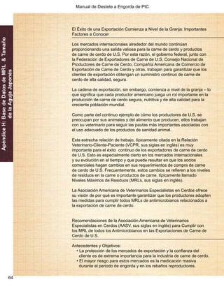 Manual de Destete a Engorda de PIC 
64 
Apéndice H: Base de Datos de MRL & Tamaño 
de la Aguja Japonés 
El Éxito de una Exportación Comienza a Nivel de la Granja: Importantes 
Factores a Conocer 
Los mercados internacionales alrededor del mundo continúan 
proporcionando una salida valiosa para la carne de cerdo y productos 
de carne de cerdo de U.S. Por esta razón, el gobierno federal, junto con 
la Federación de Exportadores de Carne de U.S, Consejo Nacional de 
Productores de Carne de Cerdo, Compañía Americana de Comercio de 
Exportación de Carne de Cerdo y otras, trabajan para garantizar que los 
clientes de exportación obtengan un suministro continuo de carne de 
cerdo de alta calidad, segura. 
La cadena de exportación, sin embargo, comienza a nivel de la granja – lo 
que significa que cada productor americano juega un rol importante en la 
producción de carne de cerdo segura, nutritiva y de alta calidad para la 
creciente población mundial. 
Como parte del continuo ejemplo de cómo los productores de U.S. se 
preocupan por sus animales y del alimento que producen, ellos trabajan 
con su veterinario para seguir las pautas más importantes asociadas con 
el uso adecuado de los productos de sanidad animal. 
Esta estrecha relación de trabajo, típicamente citada en la Relación 
Veterinario-Cliente-Paciente (VCPR, sus siglas en inglés) es muy 
importante para el éxito continuo de los exportadores de carne de cerdo 
de U.S. Esto es especialmente cierto en los mercados internacionales 
y su evolución en el tiempo y que puede resultar en que los socios 
comerciales hagan cambios en sus requerimientos de compra de carne 
de cerdo de U.S. Frecuentemente, estos cambios se refieren a los niveles 
de residuos en la carne o productos de carne, típicamente llamado 
Niveles Máximos de Residuos (MRLs, sus siglas en inglés). 
La Asociación Americana de Veterinarios Especialistas en Cerdos ofrece 
su visión de por qué es importante garantizar que los productores adopten 
las medidas para cumplir todos MRLs de antimicrobianos relacionados a 
la exportación de carne de cerdo. 
Recomendaciones de la Asociación Americana de Veterinarios 
Especialistas en Cerdos (AASV, sus siglas en inglés) para Cumplir con 
los MRL de todos los Antimicrobianos en las Exportaciones de Carne de 
Cerdo de U.S. 
Antecedentes y Objetivos: 
• La protección de los mercados de exportación y la confianza del 
cliente es de extrema importancia para la industria de carne de cerdo. 
• El mayor riesgo para estos mercados es la medicación masiva 
durante el periodo de engorda y en los rebaños reproductores. 
 