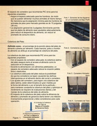 Nunca Deja de Mejorar 
7 
Parte 2: Alimento 
Foto 1. Divisores de los Agujeros 
en un Comedero de Bajo Perfil 
El espacio de comedero que recomienda PIC sirve para los 
siguientes propósitos: 
• Asigna el espacio adecuado para los hombros, de modo 
que se puedan alimentar muchos animales al mismo tiempo. 
Se menciona que la asignación mínima para los hombros de 
animales de peso para mercado grandes es de 15 pulgadas 
(38 cm). 
• La asignación general de 2 pulgadas (5cm)/cerdo permite 
que los platos de alimento sean ajustados adecuadamente, 
para reducir el desperdicio de alimento, sin reducir el 
promedio de consumo diario. 
Cobertura del Plato 
Definido como – el porcentaje de la porción plana del plato de 
alimento cubierta por alimento. Cada mancha, polvo o montón 
de alimento se atribuye al porcentaje de cobertura del plato. 
La cobertura de plato que recomienda PIC sirve para los 
siguientes propósitos: 
• Con el espacio de comedero adecuado; la cobertura óptima 
del plato asegura tanto el acceso al alimento como la 
reducción en el desperdicio. 
• Durante la alimentación con alimentos peletizados; un 
espacio de comedero adecuado reduce la creación pellets 
finos o destruidos. 
• La cobertura adecuada del plato reduce la posibilidad 
de que los comederos se tapen causando las dañinas 
interrupciones en el alimento dentro del corral o comedero. 
• Los ajustes del comedero, para lograr una cobertura del 
plato óptima, están determinados en gran medida por 
la forma del alimento o por el tamaño de la partícula – 
para mantener constante la cobertura del plato y optimizar el 
rendimiento se requiere de evaluaciones diarias y del 
manejo de la cobertura del plato de alimento. 
• El impacto de la cobertura del plato sobre la eficiencia de 
alimento y promedio de ganancia diaria tienen una relación 
inversamente proporcional y debe considerarse para cada 
operación. 
Foto 2. Comederos con Paneles 
Divisorios 
Foto 3. Comedero Húmedo- 
Seco 
Foto 4. Comedero de Tubo 
Figura 1. 
 