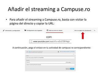 Añadir el streaming a Campuse.ro
• Para añadir el streaming a Campuse.ro, basta con visitar la
página del directo y copiar la URL:
COPY:
A continuación, pega el enlace en tu actividad de campuse.ro correspondiente:
 