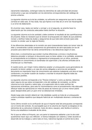 Manual de Supervisión de Obra
claramente redactados, contengan todos los elementos de cada actividad del proceso
constructivo y que sea compatible con los elementos correspondientes del catálogo de
precios unitarios.
La siguiente columna es la de las unidades, es suficiente con asegurarse que sea la unidad
correcta en cada caso. Si hay duda, hay que fijarse si se trata de un error de mecanografía
o un error de elaboración.
En el primer caso, basta con tachar y corregir y en el segundo, se amerita hacer la
observación por los conductos adecuados hasta clarificar la situación.
La siguiente columna es la de cantidad y debe contener el resultado de las cuantificaciones
de proyecto. Estas es necesario que se anexen al presupuesto con objeto de que podamos
revisar y clarificar todas las dudas y asegurarnos de que todo está correcto (para esta
revisión no olvidar usar la regla de Pareto).
Si las diferencias detectadas en la revisión son poco trascendentes basta con tomar nota de
ellas y considerarlas cuando comparemos los generadores de obra ejecutada con los de
proyecto para determinar las obras extraordinarias o las deductivas según el caso.
Ahora bien, si encontramos que existen muchas diferencias y errores o insuficiencias
debemos proceder a rechazar el documento pues no tiene validez ni es confiable, anotamos
lo correspondiente en la bitácora y regresamos el presupuesto con un oficio, poniendo
previamente en conocimiento al coordinador de supervisión y las oficinas centrales de la
empresa por su intermedio.
A nuestro juicio, por ningún motivo debemos aceptar un presupuesto cuyos generadores de
proyecto no tienen validez y en caso de vernos obligados a servirnos de semejante
documento es importante hacer de conocimiento que estamos trabajando una obra en tales
condiciones y no perder ocasión de recalcar o recordar la situación dejando todas las
constancias posibles.
La siguiente columna corresponde a los “Precios Unitarios” y como ya dijimos, debemos
estar seguros de que estos corresponden a los del catálogo de conceptos. La última
columna es la de importe y sobre esta, a la supervisión solo le resta verificar las
operaciones aritméticas, para este fin recomendamos como el procedimiento más adecuado
efectuar todas las operaciones en miles de pesos de manera que un error menor podrá
pasar desapercibido pero un gran error se detectará de inmediato.
Desde luego esta revisión deberá ser más detallada cuando se trata de un presupuesto
unitario prototipo repetitivo que después habrá de ser multiplicado decenas o centenas de
veces.
Como última revisión es la verificación de que el importe total del presupuesto corresponda
con el monto del contrato. Es aconsejable que en la columna de importe se desglose en los
elementos de su estructura (material, mano de obra y equipo), esto facilita el control y
forma una estadística invaluable de las obras.
Por lo que se refiere al finiquito, por una parte lo trataremos adelante y por la otra solo
quisiéramos hacer aquí una reflexión: si hemos trabajado con sistema y orden durante el
desarrollo de los trabajos y sobre todo al inicio, habremos logrado el control de la obra
www.formaydisplay.com 2008 11
 