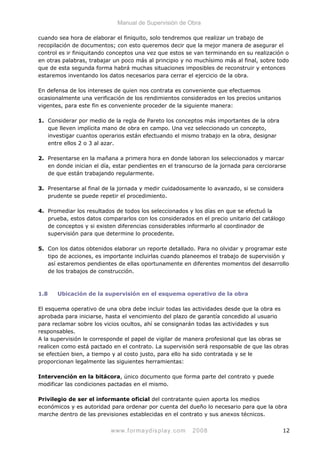 Manual de Supervisión de Obra
cuando sea hora de elaborar el finiquito, solo tendremos que realizar un trabajo de
recopilación de documentos; con esto queremos decir que la mejor manera de asegurar el
control es ir finiquitando conceptos una vez que estos se van terminando en su realización o
en otras palabras, trabajar un poco más al principio y no muchísimo más al final, sobre todo
que de esta segunda forma habrá muchas situaciones imposibles de reconstruir y entonces
estaremos inventando los datos necesarios para cerrar el ejercicio de la obra.
En defensa de los intereses de quien nos contrata es conveniente que efectuemos
ocasionalmente una verificación de los rendimientos considerados en los precios unitarios
vigentes, para este fin es conveniente proceder de la siguiente manera:
1. Considerar por medio de la regla de Pareto los conceptos más importantes de la obra
que lleven implícita mano de obra en campo. Una vez seleccionado un concepto,
investigar cuantos operarios están efectuando el mismo trabajo en la obra, designar
entre ellos 2 o 3 al azar.
2. Presentarse en la mañana a primera hora en donde laboran los seleccionados y marcar
en donde inician el día, estar pendientes en el transcurso de la jornada para cerciorarse
de que están trabajando regularmente.
3. Presentarse al final de la jornada y medir cuidadosamente lo avanzado, si se considera
prudente se puede repetir el procedimiento.
4. Promediar los resultados de todos los seleccionados y los días en que se efectuó la
prueba, estos datos compararlos con los considerados en el precio unitario del catálogo
de conceptos y si existen diferencias considerables informarlo al coordinador de
supervisión para que determine lo procedente.
5. Con los datos obtenidos elaborar un reporte detallado. Para no olvidar y programar este
tipo de acciones, es importante incluirlas cuando planeemos el trabajo de supervisión y
así estaremos pendientes de ellas oportunamente en diferentes momentos del desarrollo
de los trabajos de construcción.
1.8 Ubicación de la supervisión en el esquema operativo de la obra
El esquema operativo de una obra debe incluir todas las actividades desde que la obra es
aprobada para iniciarse, hasta el vencimiento del plazo de garantía concedido al usuario
para reclamar sobre los vicios ocultos, ahí se consignarán todas las actividades y sus
responsables.
A la supervisión le corresponde el papel de vigilar de manera profesional que las obras se
realicen como está pactado en el contrato. La supervisión será responsable de que las obras
se efectúen bien, a tiempo y al costo justo, para ello ha sido contratada y se le
proporcionan legalmente las siguientes herramientas:
Intervención en la bitácora, único documento que forma parte del contrato y puede
modificar las condiciones pactadas en el mismo.
Privilegio de ser el informante oficial del contratante quien aporta los medios
económicos y es autoridad para ordenar por cuenta del dueño lo necesario para que la obra
marche dentro de las previsiones establecidas en el contrato y sus anexos técnicos.
www.formaydisplay.com 2008 12
 