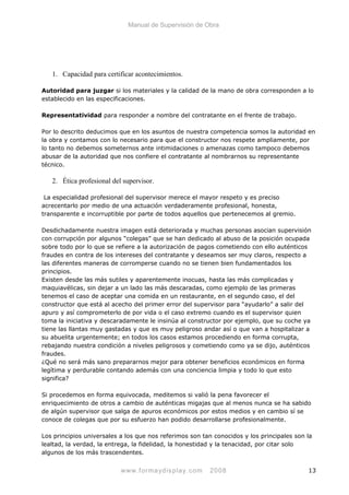 Manual de Supervisión de Obra
1. Capacidad para certificar acontecimientos.
Autoridad para juzgar si los materiales y la calidad de la mano de obra corresponden a lo
establecido en las especificaciones.
Representatividad para responder a nombre del contratante en el frente de trabajo.
Por lo descrito deducimos que en los asuntos de nuestra competencia somos la autoridad en
la obra y contamos con lo necesario para que el constructor nos respete ampliamente, por
lo tanto no debemos someternos ante intimidaciones o amenazas como tampoco debemos
abusar de la autoridad que nos confiere el contratante al nombrarnos su representante
técnico.
2. Ética profesional del supervisor.
La especialidad profesional del supervisor merece el mayor respeto y es preciso
acrecentarlo por medio de una actuación verdaderamente profesional, honesta,
transparente e incorruptible por parte de todos aquellos que pertenecemos al gremio.
Desdichadamente nuestra imagen está deteriorada y muchas personas asocian supervisión
con corrupción por algunos “colegas” que se han dedicado al abuso de la posición ocupada
sobre todo por lo que se refiere a la autorización de pagos cometiendo con ello auténticos
fraudes en contra de los intereses del contratante y deseamos ser muy claros, respecto a
las diferentes maneras de corromperse cuando no se tienen bien fundamentados los
principios.
Existen desde las más sutiles y aparentemente inocuas, hasta las más complicadas y
maquiavélicas, sin dejar a un lado las más descaradas, como ejemplo de las primeras
tenemos el caso de aceptar una comida en un restaurante, en el segundo caso, el del
constructor que está al acecho del primer error del supervisor para “ayudarlo” a salir del
apuro y así comprometerlo de por vida o el caso extremo cuando es el supervisor quien
toma la iniciativa y descaradamente le insinúa al constructor por ejemplo, que su coche ya
tiene las llantas muy gastadas y que es muy peligroso andar así o que van a hospitalizar a
su abuelita urgentemente; en todos los casos estamos procediendo en forma corrupta,
rebajando nuestra condición a niveles peligrosos y cometiendo como ya se dijo, auténticos
fraudes.
¿Qué no será más sano prepararnos mejor para obtener beneficios económicos en forma
legítima y perdurable contando además con una conciencia limpia y todo lo que esto
significa?
Si procedemos en forma equivocada, meditemos si valió la pena favorecer el
enriquecimiento de otros a cambio de auténticas migajas que al menos nunca se ha sabido
de algún supervisor que salga de apuros económicos por estos medios y en cambio sí se
conoce de colegas que por su esfuerzo han podido desarrollarse profesionalmente.
Los principios universales a los que nos referimos son tan conocidos y los principales son la
lealtad, la verdad, la entrega, la fidelidad, la honestidad y la tenacidad, por citar solo
algunos de los más trascendentes.
www.formaydisplay.com 2008 13
 