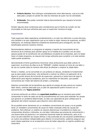 Manual de Supervisión de Obra
• Criterio técnico. Para distinguir acertadamente entre alternativas, cual es la más
adecuada y propia sin perder de vista los intereses de quien nos ha contratado.
• Ordenado. Para poder controlar toda la documentación que requiere la función
encomendada.
Existen algunas otras condiciones pero consideramos que el hecho de cumplir con las
enunciadas es más que suficiente para que un supervisor merezca el cargo.
Capacitación
Todo supervisor debe capacitarse constantemente y no solo nos referimos a cursos técnicos,
sino también a la auto capacitación que es sin duda la mejor manera de superarse, es difícil
habituarse, sin embargo debemos empeñarnos seriamente para conseguirlo, los más
beneficiados seremos nosotros mismos.
Recomendamos elaborar un programa al respecto y hacerlo de conocimiento de los
directivos de la empresa para solicitar apoyo en la medida de lo posible (uno de estos
apoyos puede ser la constitución de una biblioteca circulante de la empresa), pero no basta
hacer el citado programa, se requiere del coraje suficiente para cumplirlo y en este sentido
nadie puede ayudarnos.
Aprovechando el tema quisiéramos mencionar otras atribuciones que debe cultivar el
supervisor; la primera de ellas es la de “PENSAR”, meditar siempre al inicio de una labor y
de vez en cuando sobre la manera más eficaz de efectuar o mejorar la citada labor.
Pensar y meditar, se ha convertido en una práctica en desuso, olvidando lo fundamental
que es para poder evolucionar; otra atribución a cultivar se refiere a la aplicación de la
lógica en auxilio directo de la función de supervisor, parecerá un tanto fuera de lugar la
observación para algunos escépticos, pero es importante sin discusión, que puedan
convencerse por medio del sistema de probar y comprobar.
Estamos convencidos de los beneficios que aporta el manejo de esta ciencia en nuestra
labor diaria, creemos adecuado que un plan de capacitación podrá iniciarse con un
acercamiento a la “lógica práctica”.
La tercera atribución se refiere a la capacidad analítica que es necesaria para poder
comprender la razón de cada uno de los procedimientos así como para entender las causas
que generan un problema determinado, es esta una capacidad de gran utilidad para la
aplicación del criterio necesario para discernir entre alternativas.
No es posible tomar decisiones sin un verdadero conocimiento de causa y no es posible
tener un verdadero conocimiento de causa sin haber analizado antes las causas del
problema. Para efectuar un análisis se requiere desmenuzar el problema en todos sus
componentes directos e indirectos, es una labor meticulosa que precisa de concentración y
una buena dosis de paciencia y en ocasiones extremas hasta de obstinación, pero es la
única vía para descifrar las causas últimas o más profundas de una situación problemática y
se vuelve una práctica indispensable para obtener el conocimiento; podemos asegurar que
quien desea superarse no se arrepentirá nunca de haber adquirido un espíritu analítico por
costumbre.
www.formaydisplay.com 2008 15
 