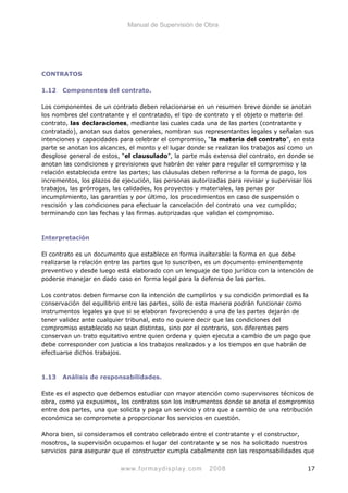 Manual de Supervisión de Obra
CONTRATOS
1.12 Componentes del contrato.
Los componentes de un contrato deben relacionarse en un resumen breve donde se anotan
los nombres del contratante y el contratado, el tipo de contrato y el objeto o materia del
contrato, las declaraciones, mediante las cuales cada una de las partes (contratante y
contratado), anotan sus datos generales, nombran sus representantes legales y señalan sus
intenciones y capacidades para celebrar el compromiso, “la materia del contrato”, en esta
parte se anotan los alcances, el monto y el lugar donde se realizan los trabajos así como un
desglose general de estos, “el clausulado”, la parte más extensa del contrato, en donde se
anotan las condiciones y previsiones que habrán de valer para regular el compromiso y la
relación establecida entre las partes; las cláusulas deben referirse a la forma de pago, los
incrementos, los plazos de ejecución, las personas autorizadas para revisar y supervisar los
trabajos, las prórrogas, las calidades, los proyectos y materiales, las penas por
incumplimiento, las garantías y por último, los procedimientos en caso de suspensión o
rescisión y las condiciones para efectuar la cancelación del contrato una vez cumplido;
terminando con las fechas y las firmas autorizadas que validan el compromiso.
Interpretación
El contrato es un documento que establece en forma inalterable la forma en que debe
realizarse la relación entre las partes que lo suscriben, es un documento eminentemente
preventivo y desde luego está elaborado con un lenguaje de tipo jurídico con la intención de
poderse manejar en dado caso en forma legal para la defensa de las partes.
Los contratos deben firmarse con la intención de cumplirlos y su condición primordial es la
conservación del equilibrio entre las partes, solo de esta manera podrán funcionar como
instrumentos legales ya que si se elaboran favoreciendo a una de las partes dejarán de
tener validez ante cualquier tribunal, esto no quiere decir que las condiciones del
compromiso establecido no sean distintas, sino por el contrario, son diferentes pero
conservan un trato equitativo entre quien ordena y quien ejecuta a cambio de un pago que
debe corresponder con justicia a los trabajos realizados y a los tiempos en que habrán de
efectuarse dichos trabajos.
1.13 Análisis de responsabilidades.
Este es el aspecto que debemos estudiar con mayor atención como supervisores técnicos de
obra, como ya expusimos, los contratos son los instrumentos donde se anota el compromiso
entre dos partes, una que solicita y paga un servicio y otra que a cambio de una retribución
económica se compromete a proporcionar los servicios en cuestión.
Ahora bien, si consideramos el contrato celebrado entre el contratante y el constructor,
nosotros, la supervisión ocupamos el lugar del contratante y se nos ha solicitado nuestros
servicios para asegurar que el constructor cumpla cabalmente con las responsabilidades que
www.formaydisplay.com 2008 17
 
