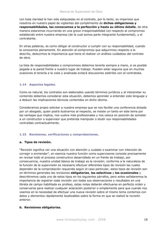 Manual de Supervisión de Obra
con toda claridad le han sido estipuladas en el contrato, por lo tanto, es imperioso que
nosotros en nuestro papel de vigilantes del cumplimiento de dichas obligaciones y
responsabilidades, las conozcamos a la perfección y hasta su último detalle, de otra
manera estaremos incurriendo en una grave irresponsabilidad con respecto al compromiso
establecido entre nuestra empresa (de la cual somos parte integrante fundamental), y el
contratante.
En otras palabras, es como obligar al constructor a cumplir con su responsabilidad, cuando
la conocemos plenamente. En atención al compromiso que adquirimos respecto a lo
descrito, deducimos la importancia que tiene el realizar un análisis cuidadoso del contrato
de obra.
La lista de responsabilidades o compromisos debemos tenerla siempre a mano, si es posible
pegada a la pared frente a nuestro lugar de trabajo. Pueden estar seguros que en muchas
ocasiones el tenerla a la vista y analizada evitará discusiones estériles con el contratista.
1.14 Aspectos legales.
Como es natural, los contratos son elaborados usando términos jurídicos y al interpretar su
contenido debemos considerar esta situación, debemos aprender a entender este lenguaje y
a deducir las implicaciones técnicas contenidas en dicho idioma.
Consideramos propio solicitar a nuestra empresa que se nos facilite una conferencia dictada
por un abogado, quien podrá ilustrarnos al respecto, se insiste un tanto en este tema por
las ventajas que implica, nos vuelve más profesionales y nos coloca en posición de someter
a un constructor o supervisor que pretenda manipular o eludir sus responsabilidades
contraídas contractualmente.
1.15 Revisiones, verificaciones y comprobaciones.
a. Tipos de revisión.
“Revisión significa ver una situación con atención y cuidado o examinar con intención de
corregir o enmendar”, en esencia nuestra función como supervisores consiste precisamente
en revisar todo el proceso constructivo desarrollado en un frente de trabajo, por
consecuencia, nuestra unidad básica de trabajo es la revisión; conforme a la naturaleza de
la función de la supervisión es necesario efectuar diferentes tipos de revisión las cuales
dependen de la comprobación requerida según el caso particular, estos tipos de revisión son
en términos generales las revisiones obligatorias, las selectivas y las ocasionales y
describiremos cada uno de estos tipos en los siguientes párrafos, pero antes señalaremos la
importancia de registrar cada revisión con todas sus observaciones y resultados en una
libreta de campo habilitada ex profeso, estas notas deberán efectuarse en perfecto orden y
conservarse para realizar cualquier aclaración posterior o simplemente para que cuando nos
veamos en la necesidad de efectuar una nueva revisión sobre el mismo tema contemos con
datos y elementos rápidamente localizables sobre la forma en que se realizó la revisión
anterior.
b. Revisiones obligatorias.
www.formaydisplay.com 2008 18
 