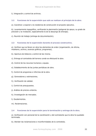 Manual de Supervisión de Obra
l). Integración y control de archivos.
2.2 Funciones de la supervisión que solo se realizan al principio de la obra.
a). Coordinar y exponer a la residencia de construcción el proyecto ejecutivo.
b). Levantamiento topográfico, verificando la planimetría (poligonal de apoyo, su grado de
precisión y la nivelación, especialmente la de la descarga de drenaje).
c). Reunión de trabajo (entrega de documentación).
2.3 Funciones de la supervisión durante el proceso constructivo.
a). Verificar que se lleven en obra los elementos de orden (organización, de oficina,
mobiliario, archivo, avances gráficos, programas).
b). Apertura de bitácora y control de las misma.
c). Entrega al contratista del terreno conde se efectuará la obra.
d). Control de los recursos humanos y equipo.
e). Establecimiento de las juntas periódicas de obra.
f). Control de programas e informes de la obra.
g). Generadores y estimaciones.
h). Verificación de calidad.
i). Control de presupuestos.
j). Análisis de precios unitarios.
k). Investigación de mercados.
l). Escalamientos.
m). Reclamaciones.
2.4 Funciones de la supervisión para la terminación y entrega de la obra.
a). Verificación con personal de la coordinación y del contratante que la obra ha quedado
terminada.
b). Atender las reclamaciones e inconformidades de la contratista.
www.formaydisplay.com 2008 22
 