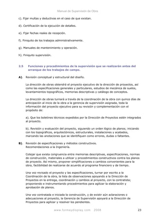 Manual de Supervisión de Obra
c). Fijar multas y deductivas en el caso de que existan.
d). Certificación de la ejecución de detalles.
e). Fijar fechas reales de recepción.
f). Finiquito de los trabajos administrativamente.
g). Manuales de mantenimiento y operación.
h). Finiquito supervisión.
2.5 Funciones y procedimientos de la supervisión que se realizarán antes del
arranque de los trabajos de campo.
A). Revisión conceptual y estructural del diseño.
La dirección de obras obtendrá el proyecto ejecutivo de la dirección de proyectos, así
como las especificaciones generales y particulares, estudios de mecánica de suelos,
levantamientos topográficos, memorias descriptivas y catálogo de conceptos.
La dirección de obras turnará a través de la coordinación de la obra con quince días de
anticipación al inicio de la obra a la gerencia de supervisión asignada, toda la
información del proyecto ejecutivo para su revisión y complementación con el
propósito de:
a). Que los boletines técnicos expedidos por la Dirección de Proyectos estén integrados
al proyecto.
b). Revisión y evaluación del proyecto, siguiendo un orden lógico de planos; iniciando
con los topográficos, arquitectónicos, estructurales, instalaciones y acabados,
marcando las anotaciones que se identifiquen como errores, dudas o faltantes.
B). Revisión de especificaciones y métodos constructivos.
Recomendaciones a la Ingeniería.
Cotejar que exista congruencia entre memorias descriptivas, especificaciones, normas
de construcción, materiales a utilizar y procedimientos constructivos contra los planos
de proyecto. Así mismo, proponer simplificaciones o cambios convenientes para la
obra, factibilidad de realizarse de acuerdo al programa financiero y de tiempo.
Una vez revisado el proyecto y las especificaciones, turnar por escrito a la
Coordinación de la obra, la lista de observaciones apoyando a la Dirección de
Proyectos en la entrega, coordinación y cambios al proyecto, con la contratista;
proponiendo e instrumentando procedimientos para agilizar la elaboración y
aprobación de planos.
Una vez contratada e iniciada la construcción, y de existir aún aclaraciones o
adecuaciones al proyecto, la Gerencia de Supervisión apoyará a la Dirección de
Proyectos para agilizar y resolver los pendientes.
www.formaydisplay.com 2008 23
 