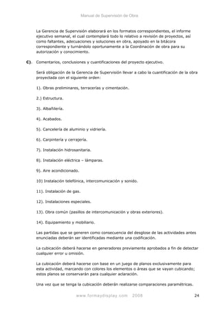 Manual de Supervisión de Obra
La Gerencia de Supervisión elaborará en los formatos correspondientes, el informe
ejecutivo semanal, el cual contemplará todo lo relativo a revisión de proyectos, así
como faltantes, adecuaciones y soluciones en obra, apoyado en la bitácora
correspondiente y turnándolo oportunamente a la Coordinación de obra para su
autorización y conocimiento.
C). Comentarios, conclusiones y cuantificaciones del proyecto ejecutivo.
Será obligación de la Gerencia de Supervisión llevar a cabo la cuantificación de la obra
proyectada con el siguiente orden:
1). Obras preliminares, terracerías y cimentación.
2.) Estructura.
3). Albañilería.
4). Acabados.
5). Cancelería de aluminio y vidriería.
6). Carpintería y cerrajería.
7). Instalación hidrosanitaria.
8). Instalación eléctrica – lámparas.
9). Aire acondicionado.
10) Instalación telefónica, intercomunicación y sonido.
11). Instalación de gas.
12). Instalaciones especiales.
13). Obra común (pasillos de intercomunicación y obras exteriores).
14). Equipamiento y mobiliario.
Las partidas que se generen como consecuencia del desglose de las actividades antes
enunciadas deberán ser identificadas mediante una codificación.
La cubicación deberá hacerse en generadores previamente aprobados a fin de detectar
cualquier error u omisión.
La cubicación deberá hacerse con base en un juego de planos exclusivamente para
esta actividad, marcando con colores los elementos o áreas que se vayan cubicando;
estos planos se conservarán para cualquier aclaración.
Una vez que se tenga la cubicación deberán realizarse comparaciones paramétricas.
www.formaydisplay.com 2008 24
 