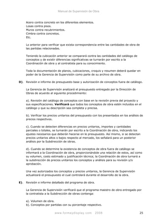 Manual de Supervisión de Obra
Acero contra concreto en los diferentes elementos.
Losas contra pisos.
Muros contra recubrimientos.
Cimbra contra concretos.
Etc.
Lo anterior para verificar que exista correspondencia entre las cantidades de obra de
las partidas relacionadas.
Teniendo la cubicación anterior se comparará contra las cantidades del catálogo de
conceptos y de existir diferencias significativas se turnarán por escrito a la
Coordinación de obra y al contratista para su conocimiento.
Toda la documentación de planos, cubicaciones, croquis y resumen deberá quedar en
poder de la Gerencia de Supervisión como parte de su archivo de obra.
D). Revisión e informe de presupuesto base y autorización de conceptos fuera de catálogo.
La Gerencia de Supervisón analizará el presupuesto entregado por la Dirección de
Obras de acuerdo al siguiente procedimiento:
a). Revisión del catálogo de conceptos con base en la revisión previa del proyecto y
sus especificaciones. Verificará que todos los conceptos de obra estén incluidos en el
catálogo y que su descripción sea completa y precisa.
b). Verificar los precios unitarios del presupuesto con los presentados en los análisis de
precios respectivos.
c). Cuando se detecten diferencias en precios unitarios, importes y cantidades
parciales o totales, se turnarán por escrito a la Coordinación de obra, indicando los
ajustes necesarios que deberán hacerse en le presupuesto. Así mismo, si se detectan
precios unitarios altos o bajos respecto al mercado, los señalará para un posterior
análisis por la Subdirección de obras.
d). Cuando se determine la existencia de conceptos de obra fuera de catálogo se
informará a la Coordinación de obra, proporcionándole una relación de estos, así como
su volumen, costo estimado y justificación técnica; la Coordinación de obra turnará a
la subdirección de precios unitarios los conceptos y análisis para su revisión y/o
aprobación.
Una vez autorizados los conceptos y precios unitarios, la Gerencia de Supervisión
actualizará el presupuesto el cual controlará durante el desarrollo de la obra.
E). Revisión e informe detallado del programa de obra.
La Gerencia de Supervisión verificará que el programa maestro de obra entregado por
la contratista a la Subdirección de obras contenga:
a). Volumen de obra.
b). Conceptos por partidas con su porcentaje respectivo.
www.formaydisplay.com 2008 25
 