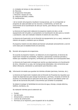 Manual de Supervisión de Obra
c). Unidades de tiempo en días calendario.
d). Recursos.
e). Erogaciones mensuales.
). Personal y equipo por mes.
g). Holguras parciales y totales.
h). Rendimientos.
i de la revisión del programa resultaran incongruencias, por no corresponder al
programa de cada actividad con los recursos y rendimientos, se harán del
conocimiento de la Coordinación de obra por escrito, para efectuar las correcciones
necesarias.
La Gerencia de Supervisión elaborará el programa maestro de obra y el de
equipamiento del inmueble y lo presentará a la Coordinación de obra para su revisión
y aprobación; este será realizado mediante el sistema de ruta crítica.
La Gerencia de Supervisión con la Dirección de equipamiento (en su caso), realizará la
relación de equipo y mobiliario que se utilizará.
El programa maestro de obra deberá permanecer actualizado semanalmente y servirá
como base para el establecimiento de sanciones.
F). Revisión del programa de erogaciones.
De acuerdo al programa maestro, se elaborará uno de erogaciones, la Gerencia de
Supervisión revisará las cantidades, importes y operaciones numéricas parciales y
totales que respaldan al programa, verificando que coincidan con el presupuesto base.
La Gerencia de Supervisión entregará por escrito sus observaciones a la Coordinación
de obra, indicando en su caso, las incongruencias detectadas y las correcciones que
deban efectuarse, solicitando su autorización para llevarlas a cabo.
G). Información de estado que guardan los trámites oficiales (permisos, licencias, etc.).
La Gerencia de Supervisión recabará ante la Dirección de Proyectos los requisitos que
exigen las dependencias para otorgar las licencias y permisos, iniciando el trámite de
acuerdo a la prioridad para la ejecución de las obras, para lo cual deberá contar con
copia de las escrituras del predio o documentos que acrediten la propiedad.
Se deberá investigar la factibilidad de servicios de agua, drenaje, energía eléctrica,
teléfono, bomberos, etc.
Se realizarán trámites para la obtención de:
• Predial.
• Uso del suelo.
• Alineamiento y número oficial.
• Licencia de construcción.
• Permisos (si se requieren), para ocupación de la vía pública.
www.formaydisplay.com 2008 26
 