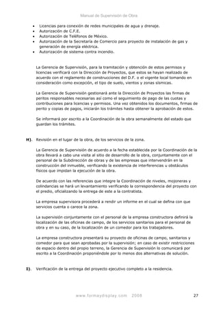 Manual de Supervisión de Obra
• Licencias para conexión de redes municipales de agua y drenaje.
• Autorización de C.F.E.
• Autorización de Teléfonos de México.
• Autorización de la Secretaría de Comercio para proyecto de instalación de gas y
generación de energía eléctrica.
• Autorización de sistema contra incendio.
La Gerencia de Supervisión, para la tramitación y obtención de estos permisos y
licencias verificará con la Dirección de Proyectos, que estos se hayan realizado de
acuerdo con el reglamento de construcciones del D.F. o el vigente local tomando en
consideración como excepción, el tipo de suelo, vientos y zonas sísmicas.
La Gerencia de Supervisión gestionará ante la Dirección de Proyectos las firmas de
peritos responsables necesarias así como el seguimiento de pago de las cuotas y
contribuciones para licencias y permisos. Una vez obtenidos los documentos, firmas de
perito y copias de pagos, iniciarán los trámites hasta obtener la aprobación de estos.
Se informará por escrito a la Coordinación de la obra semanalmente del estado que
guardan los trámites.
H). Revisión en el lugar de la obra, de los servicios de la zona.
La Gerencia de Supervisión de acuerdo a la fecha establecida por la Coordinación de la
obra llevará a cabo una visita al sitio de desarrollo de la obra, conjuntamente con el
personal de la Subdirección de obras y de las empresas que intervendrán en la
construcción del inmueble, verificando la existencia de interferencias u obstáculos
físicos que impidan la ejecución de la obra.
De acuerdo con las referencias que integre la Coordinación de niveles, mojoneras y
colindancias se hará un levantamiento verificando la correspondencia del proyecto con
el predio, oficializando la entrega de este a la contratista.
La empresa supervisora procederá a rendir un informe en el cual se defina con que
servicios cuenta o carece la zona.
La supervisión conjuntamente con el personal de la empresa constructora definirá la
localización de las oficinas de campo, de los servicios sanitarios para el personal de
obra y en su caso, de la localización de un comedor para los trabajadores.
La empresa constructora presentará su proyecto de oficinas de campo, sanitarios y
comedor para que sean aprobadas por la supervisión; en caso de existir restricciones
de espacio dentro del propio terreno, la Gerencia de Supervisión lo comunicará por
escrito a la Coordinación proponiéndole por lo menos dos alternativas de solución.
I). Verificación de la entrega del proyecto ejecutivo completo a la residencia.
www.formaydisplay.com 2008 27
 