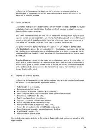 Manual de Supervisión de Obra
La Gerencia de Supervisión hará entrega del proyecto ejecutivo completo a la
residencia de la empresa constructora levantando para tal efecto una minuta, o a
través de la bitácora de obra.
J). Control de planos.
La Gerencia de Supervisión deberá contar en campo con una copia de todo el proyecto
ejecutivo así como de los planos de detalles constructivos, que se vayan quedando
durante el proceso constructivo.
Para tal fin se deberá contar en obra con un planero en donde puedan agrupar todos
aquellos planos que correspondan a un mismo diseño (estructural, arquitectónico, aire
acondicionado, etc.). Los planos deben tener de origen una clave o nomenclatura la
cual puede ser dada por los proyectistas y servir para su identificación.
Independientemente de lo anterior se debe contar con un listado en donde estén
referidos todos los planos del proyecto ejecutivo. En el caso de sustitución de planos
por cambios importantes al proyecto, al plano original se le deberá colocar en forma
visible el letrero de anulado y fecha de anulación así como la indicación de que plano
lo sustituye.
Se deberá llevar un control en planos de las modificaciones que se lleven a cabo; en
forma aparte una codificación de los cambios por plano, indicando en que consistió la
modificación, quien la ordenó y la fecha de la misma, así mismo se deberá indicar en
forma sintetizada las consecuencias de dicho cambio (costo, incremento de precio,
tiempo de ejecución, etc.).
K). Informe del contrato de obra.
La Gerencia de Supervisión revisará el contrato de obra a fin de conocer los alcances
del mismo y poder verificar los siguientes puntos:
• Autorización de la inversión.
• Convocatoria del concurso.
• Acta primera y segunda (apertura y adjudicación).
• Tabla comparativa de precios unitarios de las propuestas recibidas.
• Dictamen y justificación del fallo.
• Registro del padrón de contratistas.
• Contrato y convenio realizados en su caso.
• Fianza de garantía del anticipo otorgado.
• Presupuesto original o modificado en su caso.
• Planos del proyecto original o modificado en su caso.
• Especificaciones generales y especificaciones de obra.
• Programa de construcción.
• Presupuesto de construcción.
Con toda la información anterior la Gerencia de Supervisón dará un informe completo a la
Coordinación.
www.formaydisplay.com 2008 28
 