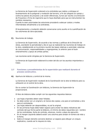 Manual de Supervisión de Obra
La Gerencia de Supervisión ordenará a la contratista que realice y entregue el
levantamiento de la poligonal y nivelación del terreno, a fin de cotejarlo en campo y
contra los planos de proyecto y de existir diferencias, turnar por escrito a la Dirección
de Proyectos o firma de ingeniería que lo haya diseñado para que se instrumenten los
cambios necesarios.
Cuando le sean autorizadas las soluciones procederá a adecuar costos y niveles
informándolo oficialmente a la contratista.
El levantamiento y nivelación deberán conservarse como auxilio en la cuantificación de
los volúmenes de obra ejecutada.
C). Reuniones de trabajo.
La Gerencia de Supervisión, de acuerdo a las normas y políticas de la Dirección de
obras, acordarán la periodicidad y día en que se realizarán las reuniones de trabajo en
la obra, estableciendo en la primera reunión las bases relativas a autoridad, sistemas
de comunicación, responsabilidades y organigramas; lo anterior para el buen
entendimiento y apoyo de ambas partes.
Las reuniones serán dirigidas por la Gerencia de Supervisión.
La Gerencia de Supervisión elaborará la orden del día con los asuntos importantes a
tratar.
2.7 Funciones y procedimientos de la supervisión que realizará durante el
proceso constructivo.
A). Apertura de bitácora y control de la misma.
La Gerencia de Supervisión recabará de la Coordinación de la obra la bitácora para su
utilización en el control de la obra.
De no contar la Coordinación con bitácora, la Gerencia de Supervisión la
proporcionará.
El libro de bitácora debe cumplir con los siguientes requisitos básicos:
• Las hojas originales deben estar foliadas.
• Se debe contar con un original y al menos dos copias; una para el contratista y otra
para el contratante.
• Las hojas deberán ser desprendibles, no así la original.
• En las primeras hojas debe haber espacio para anotar los datos indicativos del
contrato del que forma parte la bitácora, el mínimo de datos requeridos son: nombre
de los contratistas, fecha de contrato, alcances, monto y plazo de ejecución.
• En el margen izquierdo deberá existir una columna para anotar el número de nota y
la fecha.
• Sobre el margen derecho conviene destinar un espacio para dibujar un croquis
explicativo, cuando así lo requiera la nota.
www.formaydisplay.com 2008 30
 