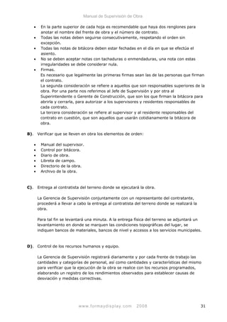 Manual de Supervisión de Obra
• En la parte superior de cada hoja es recomendable que haya dos renglones para
anotar el nombre del frente de obra y el número de contrato.
• Todas las notas deben seguirse consecutivamente, respetando el orden sin
excepción.
• Todas las notas de bitácora deben estar fechadas en el día en que se efectúa el
asiento.
• No se deben aceptar notas con tachaduras o enmendaduras, una nota con estas
irregularidades se debe considerar nula.
• Firmas.
Es necesario que legalmente las primeras firmas sean las de las personas que firman
el contrato.
La segunda consideración se refiere a aquellos que son responsables superiores de la
obra. Por una parte nos referimos al Jefe de Supervisión y por otra al
Superintendente o Gerente de Construcción, que son los que firman la bitácora para
abrirla y cerrarla, para autorizar a los supervisores y residentes responsables de
cada contrato.
La tercera consideración se refiere al supervisor y al residente responsables del
contrato en cuestión, que son aquellos que usarán cotidianamente la bitácora de
obra.
B). Verificar que se lleven en obra los elementos de orden:
• Manual del supervisor.
• Control por bitácora.
• Diario de obra.
• Libreta de campo.
• Directorio de la obra.
• Archivo de la obra.
C). Entrega al contratista del terreno donde se ejecutará la obra.
La Gerencia de Supervisión conjuntamente con un representante del contratante,
procederá a llevar a cabo la entrega al contratista del terreno donde se realizará la
obra.
Para tal fin se levantará una minuta. A la entrega física del terreno se adjuntará un
levantamiento en donde se marquen las condiciones topográficas del lugar, se
indiquen bancos de materiales, bancos de nivel y accesos a los servicios municipales.
D). Control de los recursos humanos y equipo.
La Gerencia de Supervisión registrará diariamente y por cada frente de trabajo las
cantidades y categorías de personal, así como cantidades y características del mismo
para verificar que la ejecución de la obra se realice con los recursos programados,
elaborando un registro de los rendimientos observados para establecer causas de
desviación y medidas correctivas.
www.formaydisplay.com 2008 31
 