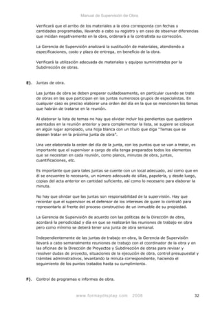 Manual de Supervisión de Obra
Verificará que el arribo de los materiales a la obra corresponda con fechas y
cantidades programadas, llevando a cabo su registro y en caso de observar diferencias
que incidan negativamente en la obra, ordenará a la contratista su corrección.
La Gerencia de Supervisión analizará la sustitución de materiales, atendiendo a
especificaciones, costo y plazo de entrega, en beneficio de la obra.
Verificará la utilización adecuada de materiales y equipos suministrados por la
Subdirección de obras.
E). Juntas de obra.
Las juntas de obra se deben preparar cuidadosamente, en particular cuando se trate
de obras en las que participan en las juntas numerosos grupos de especialistas. En
cualquier caso es preciso elaborar una orden del día en la que se mencionen los temas
que habrán de tratarse en la reunión.
Al elaborar la lista de temas no hay que olvidar incluir los pendientes que quedaron
asentados en la reunión anterior y para complementar la lista, se sugiere se coloque
en algún lugar apropiado, una hoja blanca con un título que diga “Temas que se
desean tratar en la próxima junta de obra”.
Una vez elaborada la orden del día de la junta, con los puntos que se van a tratar, es
importante que el supervisor a cargo de ella tenga preparados todos los elementos
que se necesitan en cada reunión, como planos, minutas de obra, juntas,
cuantificaciones, etc.
Es importante que para tales juntas se cuente con un local adecuado, así como que en
él se encuentre lo necesario, un número adecuado de sillas, papelería, y desde luego,
copias del acta anterior en cantidad suficiente, así como lo necesario para elaborar la
minuta.
No hay que olvidar que las juntas son responsabilidad de la supervisión. Hay que
recordar que el supervisor es el defensor de los intereses de quien lo contrató para
representarlo al frente del proceso constructivo de un inmueble de su propiedad.
La Gerencia de Supervisión de acuerdo con las políticas de la Dirección de obra,
acordará la periodicidad y día en que se realizarán las reuniones de trabajo en obra
pero como mínimo se deberá tener una junta de obra semanal.
Independientemente de las juntas de trabajo en obra, la Gerencia de Supervisión
llevará a cabo semanalmente reuniones de trabajo con el coordinador de la obra y en
las oficinas de la Dirección de Proyectos y Subdirección de obras para revisar y
resolver dudas de proyecto, situaciones de la ejecución de obra, control presupuestal y
trámites administrativos, levantando la minuta correspondiente, haciendo el
seguimiento de los puntos tratados hasta su cumplimiento.
F). Control de programas e informes de obra.
www.formaydisplay.com 2008 32
 