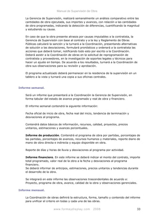 Manual de Supervisión de Obra
La Gerencia de Supervisión, realizará semanalmente un análisis comparativo entre las
cantidades de obra ejecutada, sus importes y avances, con relación a las cantidades
de obra programadas, indicando la detección de diferencias, cuantificando la magnitud
y estudiando su causa.
En caso de que la obra presente atrasos por causas imputables a la contratista, la
Gerencia de Supervisión con base al contrato y a la ley y Reglamento de Obras
Públicas calculará la sanción y la turnará a la Coordinación, presentando alternativas
de solución a las desviaciones, formulará pronósticos y ordenará a la contratista las
acciones que deberá tomar, notificando todo esto por escrito a la Coordinación.
Deberá asistir a la Coordinación de obras en la solicitud de reprogramación de
contratista y proveedores, en la investigación de soportes legales y técnicos para
hacer un ajuste en tiempo. De acuerdo a los resultados, turnará a la Coordinación de
obra sus observaciones para su revisión y aprobación.
El programa actualizado deberá permanecer en la residencia de la supervisión en un
tablero a la vista y turnará una copia a sus oficinas centrales.
Informe semanal.
Será un informe que presentará a la Coordinación la Gerencia de Supervisión, en
forma tabular del estado de avance programado y real de obra y financiero.
El informe semanal contendrá la siguiente información:
Fecha oficial de inicio de obra, fecha real del inicio, tendencia de terminación y
desviaciones al programa.
Contendrá datos básicos de información, recursos, calidad, proyectos, precios
unitarios, estimaciones y avances porcentuales.
Informe de producción. Contendrá el programa de obra por partidas, porcentajes de
las partidas, porcentajes de avances, recursos humanos y materiales, reporte diario de
mano de obra directa e indirecta y equipo disponible en obra.
Reporte de días y horas de lluvia y desviaciones al programa por actividad.
Informe financiero. En este informe se deberá indicar el monto del contrato, importe
total programado, valor real de la obra a la fecha y desviaciones al programa
financiero.
Se deberá informar de anticipos, estimaciones, precios unitarios y tendencias durante
el desarrollo de la obra.
Se integrará en este informe las observaciones trascendentales de acuerdo a:
Proyecto, programa de obra, avance, calidad de la obra y observaciones gerenciales.
Informe mensual.
La Coordinación de obras definirá la estructura, forma, tamaño y contenido del informe
para unificar el criterio en todas y cada una de las obras.
www.formaydisplay.com 2008 33
 