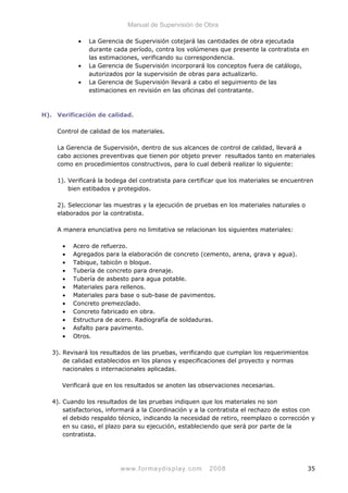 Manual de Supervisión de Obra
• La Gerencia de Supervisión cotejará las cantidades de obra ejecutada
durante cada período, contra los volúmenes que presente la contratista en
las estimaciones, verificando su correspondencia.
• La Gerencia de Supervisión incorporará los conceptos fuera de catálogo,
autorizados por la supervisión de obras para actualizarlo.
• La Gerencia de Supervisión llevará a cabo el seguimiento de las
estimaciones en revisión en las oficinas del contratante.
H). Verificación de calidad.
Control de calidad de los materiales.
La Gerencia de Supervisión, dentro de sus alcances de control de calidad, llevará a
cabo acciones preventivas que tienen por objeto prever resultados tanto en materiales
como en procedimientos constructivos, para lo cual deberá realizar lo siguiente:
1). Verificará la bodega del contratista para certificar que los materiales se encuentren
bien estibados y protegidos.
2). Seleccionar las muestras y la ejecución de pruebas en los materiales naturales o
elaborados por la contratista.
A manera enunciativa pero no limitativa se relacionan los siguientes materiales:
• Acero de refuerzo.
• Agregados para la elaboración de concreto (cemento, arena, grava y agua).
• Tabique, tabicón o bloque.
• Tubería de concreto para drenaje.
• Tubería de asbesto para agua potable.
• Materiales para rellenos.
• Materiales para base o sub-base de pavimentos.
• Concreto premezclado.
• Concreto fabricado en obra.
• Estructura de acero. Radiografía de soldaduras.
• Asfalto para pavimento.
• Otros.
3). Revisará los resultados de las pruebas, verificando que cumplan los requerimientos
de calidad establecidos en los planos y especificaciones del proyecto y normas
nacionales o internacionales aplicadas.
Verificará que en los resultados se anoten las observaciones necesarias.
4). Cuando los resultados de las pruebas indiquen que los materiales no son
satisfactorios, informará a la Coordinación y a la contratista el rechazo de estos con
el debido respaldo técnico, indicando la necesidad de retiro, reemplazo o corrección y
en su caso, el plazo para su ejecución, estableciendo que será por parte de la
contratista.
www.formaydisplay.com 2008 35
 