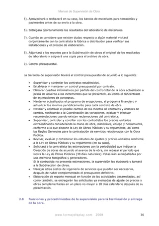 Manual de Supervisión de Obra
5). Aprovechará o rechazará en su caso, los bancos de materiales para terracerías y
pavimentos antes de su envío a la obra.
6). Entregará oportunamente los resultados del laboratorio de materiales.
7). Cuando se considere que existen dudas respecto a algún material visitará
conjuntamente con la contratista la fábrica o distribuidor para verificar sus
instalaciones y el proceso de elaboración.
8). Adjuntará a los reportes para la Subdirección de obras el original de los resultados
de laboratorio y asignará una copia para el archivo de obra.
9). Control presupuestal.
La Gerencia de supervisión llevará el control presupuestal de acuerdo a lo siguiente:
• Supervisar y controlar los contratos establecidos.
• Establecer y mantener un control presupuestal por contrato.
• Elaborar cuadros informativos por partida del costro total de la obra actualizado a
pesos de acuerdo a los incrementos que se presenten, así como el concentrado
de estimaciones de conceptos.
• Mantener actualizados el programa de erogaciones, el programa financiero y
actualizar los mismos periódicamente para cada contrato de obra.
• Estimar y controlar el posible cambio de los montos de contratos y órdenes de
cambio, notificando a la Coordinación las variaciones, evaluar y efectuar
recomendaciones cuando existan reclamaciones del contratista.
• Supervisar, controlar y conciliar con los contratistas los precios unitarios
extraordinarios considerando la mano de obra, materiales, equipo y herramienta,
conforme a lo que dispone la Ley de Obras Públicas y su reglamento, así como
las Reglas Generales para la contratación de servicios relacionados con la Obra
Pública.
• Revisar, evaluar y dictaminar los estudios de ajustes y precios unitarios conforme
a la Ley de Obras Públicas y su reglamento (en su caso).
• Solicitará a la contratista las estimaciones con la periodicidad que indique la
Dirección de obras de acuerdo al avance de la obra, sin rebasar el período que
indica la Ley de Obras Públicas (30 días naturales). Estas irán acompañadas por
una memoria fotográfica y generadores.
Si la contratista no presenta estimaciones, la supervisión las elaborará y turnará
a la Subdirección de obras.
• Manejar otros costos de ingeniería de servicios que puedan ser necesarios,
después de haber complementado el presupuesto definitivo.
• Elaboración de reporte mensual en función de las actividades desarrolladas, así
como también, se entregarán las solicitudes ya evaluadas de ajuste de precios y
obras complementarias en un plazo no mayor a 10 días calendario después de su
presentación.
2.8 Funciones y procedimientos de la supervisión para la terminación y entrega
de la obra.
www.formaydisplay.com 2008 36
 