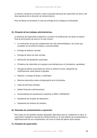 Manual de Supervisión de Obra
La anterior recepción se llevará a cabo incluyendo personal de supervisión de obra y del
área operativa de la dirección de mantenimiento.
Para tal efecto se levantará un acta de entrega de los trabajos al contratante.
5). Finiquito de los trabajos administrativos.
La Gerencia de Supervisión preparará y turnará a la Subdirección de obras el reporte
final de terminación de obra en el cual incluirá:
• La verificación de que las instalaciones han sido desmanteladas y las zonas que
ocupaban se encuentren limpias y acondicionadas.
• Entrega de bitácora cerrada.
• Entrega de diario de obra cerrado.
• Estimación de liquidación autorizada.
• El balance de materiales y/o equipos suministrados por el contratante, aprobados.
• Entrega de planos autorizados de cómo se efectuó la obra, dibujando las
modificaciones sobre planos originales.
• Relación y entrega de llaves y materiales.
• Memoria descriptiva sobre el desempeño de la contratista.
• Copia de permisos oficiales.
• Estado financiero (estimaciones).
• Comprobantes de liquidaciones cubiertas al IMSS e INFONAVIT.
• Expediente de pruebas de laboratorio.
• Expediente de órdenes de cambios.
6). Manuales de mantenimiento y operación.
Para cada uno de aquellos equipos especiales adquiridos para su instalación en obra, la
supervisión recabará el manual de mantenimiento en el cual estarán las características y
especificaciones de sus componentes, así como el modo de operar dicho equipo.
7). Finiquito de supervisión.
www.formaydisplay.com 2008 38
 