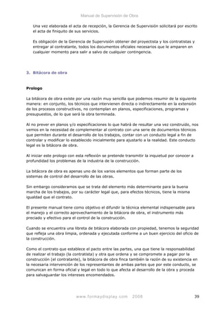 Manual de Supervisión de Obra
Una vez elaborada el acta de recepción, la Gerencia de Supervisión solicitará por escrito
el acta de finiquito de sus servicios.
Es obligación de la Gerencia de Supervisión obtener del proyectista y los contratistas y
entregar al contratante, todos los documentos oficiales necesarios que le amparen en
cualquier momento para salir a salvo de cualquier contingencia.
3. Bitácora de obra
Prologo
La bitácora de obra existe por una razón muy sencilla que podemos resumir de la siguiente
manera: en conjunto, los técnicos que intervienen directa o indirectamente en la extensión
de los procesos constructivos, no contemplan en planos, especificaciones, programas y
presupuestos, de lo que será la obra terminada.
Al no prever en planos y/o especificaciones lo que habrá de resultar una vez construido, nos
vemos en la necesidad de complementar al contrato con una serie de documentos técnicos
que permiten durante el desarrollo de los trabajos, contar con un conducto legal a fin de
controlar y modificar lo establecido inicialmente para ajustarlo a la realidad. Este conducto
legal es la bitácora de obra.
Al iniciar este prologo con esta reflexión se pretende transmitir la inquietud por conocer a
profundidad los problemas de la industria de la construcción.
La bitácora de obra es apenas uno de los varios elementos que forman parte de los
sistemas de control del desarrollo de las obras.
Sin embargo consideramos que se trata del elemento más determinante para la buena
marcha de los trabajos, por su carácter legal que, para efectos técnicos, tiene la misma
igualdad que el contrato.
El presente manual tiene como objetivo el difundir la técnica elemental indispensable para
el manejo y el correcto aprovechamiento de la bitácora de obra, el instrumento más
preciado y efectivo para el control de la construcción.
Cuando se encuentra una libreta de bitácora elaborada con propiedad, tenemos la seguridad
que refleja una obra limpia, ordenada y ejecutada conforme a un buen ejercicio del oficio de
la construcción.
Como el contrato que establece el pacto entre las partes, una que tiene la responsabilidad
de realizar el trabajo (la contratista) y otra que ordena y se compromete a pagar por la
construcción (el contratante), la bitácora de obra finca también la razón de su existencia en
la necesaria intervención de los representantes de ambas partes que por este conducto, se
comunican en forma oficial y legal en todo lo que afecta al desarrollo de la obra y proceda
para salvaguardar los intereses encomendados.
www.formaydisplay.com 2008 39
 