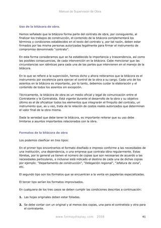 Manual de Supervisión de Obra
Uso de la bitácora de obra.
Hemos señalado que la bitácora forma parte del contrato de obra, por consiguiente, al
finalizar los trabajos de construcción, el contenido de la bitácora complementará los
términos y condiciones establecidos en el texto del contrato y, por tal razón, deben estar
firmados por las misma personas autorizadas legalmente para firmar el instrumento de
compromiso denominado “contrato”.
En esta forma consideramos que se ha establecido la importancia y trascendencia, así como
las posibles consecuencias, de cada intervención en la bitácora. Cabe mencionar que las
circunstancias son idénticas para cada una de las partes que intervienen en el manejo de la
bitácora.
En lo que se refiere a la supervisión, hemos dicho y ahora reiteramos que la bitácora es el
instrumento por excelencia para ejercer el control de la obra a su cargo. Cada uno de los
asientos en la bitácora es importante, por lo tanto, debemos cuidar la elaboración y el
contenido de todos los asientos sin excepción.
Técnicamente, la bitácora de obra es un medio oficial y legal de comunicación entre el
Contratante y la Contratista. Está vigente durante el desarrollo de la obra y su objetivo
último es el de oficializar todos los elementos que integrarán el finiquito del contrato, un
instrumento que, as u vez, trata de la relación de costos reales autorizados que determinan
el valor final de la obra misma.
Dada la seriedad que debe tener la bitácora, es importante reiterar que su uso debe
limitarse a asuntos importantes relacionados con la obra.
Formatos de la bitácora de obra
Los podemos clasificar en tres tipos:
En el primer tipo encontramos el formato diseñado e impreso conforme a las necesidades de
una institución, una dependencia, o una empresa que contrata obra regularmente. Estas
libretas, por lo general ya tienen el número de copias que son necesarias de acuerdo a las
necesidades particulares, e inclusive está indicado el destino de cada una de dichas copias
por ejemplo: “Departamento de construcción”, “Delegación regional”, “Jefatura de zona”,
etc.
El segundo tipo son los formatos que se encuentran a la venta en papelerías especializadas.
El tercer tipo serían los formatos improvisados.
En cualquiera de los tres casos se deben cumplir las condiciones descritas a continuación:
1. Las hojas originales deben estar foliadas.
2. Se debe contar con un original y al menos dos copias, una para el contratista y otra para
el contratante.
www.formaydisplay.com 2008 41
 