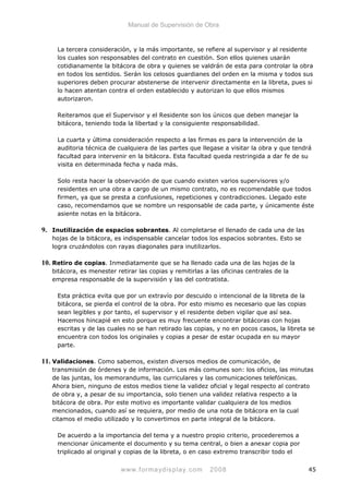 Manual de Supervisión de Obra
La tercera consideración, y la más importante, se refiere al supervisor y al residente
los cuales son responsables del contrato en cuestión. Son ellos quienes usarán
cotidianamente la bitácora de obra y quienes se valdrán de esta para controlar la obra
en todos los sentidos. Serán los celosos guardianes del orden en la misma y todos sus
superiores deben procurar abstenerse de intervenir directamente en la libreta, pues si
lo hacen atentan contra el orden establecido y autorizan lo que ellos mismos
autorizaron.
Reiteramos que el Supervisor y el Residente son los únicos que deben manejar la
bitácora, teniendo toda la libertad y la consiguiente responsabilidad.
La cuarta y última consideración respecto a las firmas es para la intervención de la
auditoria técnica de cualquiera de las partes que llegase a visitar la obra y que tendrá
facultad para intervenir en la bitácora. Esta facultad queda restringida a dar fe de su
visita en determinada fecha y nada más.
Solo resta hacer la observación de que cuando existen varios supervisores y/o
residentes en una obra a cargo de un mismo contrato, no es recomendable que todos
firmen, ya que se presta a confusiones, repeticiones y contradicciones. Llegado este
caso, recomendamos que se nombre un responsable de cada parte, y únicamente éste
asiente notas en la bitácora.
9. Inutilización de espacios sobrantes. Al completarse el llenado de cada una de las
hojas de la bitácora, es indispensable cancelar todos los espacios sobrantes. Esto se
logra cruzándolos con rayas diagonales para inutilizarlos.
10. Retiro de copias. Inmediatamente que se ha llenado cada una de las hojas de la
bitácora, es menester retirar las copias y remitirlas a las oficinas centrales de la
empresa responsable de la supervisión y las del contratista.
Esta práctica evita que por un extravío por descuido o intencional de la libreta de la
bitácora, se pierda el control de la obra. Por esto mismo es necesario que las copias
sean legibles y por tanto, el supervisor y el residente deben vigilar que así sea.
Hacemos hincapié en esto porque es muy frecuente encontrar bitácoras con hojas
escritas y de las cuales no se han retirado las copias, y no en pocos casos, la libreta se
encuentra con todos los originales y copias a pesar de estar ocupada en su mayor
parte.
11. Validaciones. Como sabemos, existen diversos medios de comunicación, de
transmisión de órdenes y de información. Los más comunes son: los oficios, las minutas
de las juntas, los memorandums, las curriculares y las comunicaciones telefónicas.
Ahora bien, ninguno de estos medios tiene la validez oficial y legal respecto al contrato
de obra y, a pesar de su importancia, solo tienen una validez relativa respecto a la
bitácora de obra. Por este motivo es importante validar cualquiera de los medios
mencionados, cuando así se requiera, por medio de una nota de bitácora en la cual
citamos el medio utilizado y lo convertimos en parte integral de la bitácora.
De acuerdo a la importancia del tema y a nuestro propio criterio, procederemos a
mencionar únicamente el documento y su tema central, o bien a anexar copia por
triplicado al original y copias de la libreta, o en caso extremo transcribir todo el
www.formaydisplay.com 2008 45
 