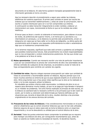 Manual de Supervisión de Obra
documento en la bitácora. En esta forma quedará manejada apropiadamente toda la
información generada en torno a la obra.
Aquí es necesario describir el procedimiento a seguir para validar las órdenes
telefónicas de nuestros superiores. El primer paso consiste en poner por escrito las
órdenes que se transmiten telefónicamente y, antes de cortar la comunicación, leer lo
escrito a nuestro interlocutor para ver si se han comprendido sus órdenes.
A continuación se debe transcribir íntegramente la orden recibida y elaborar un
memorandum con copia, mencionando la fecha en que se ha recibido esa orden
telefónica.
El tercer paso es llevar o remitir al ordenante el memorandum, para obtener el acuse
de recibo, de preferencia del superior mismo, o al menos por su secretaria o su
intermediario en jerarquía, y si la distancia no permite este procedimiento, enviar un
telegrama con copia que se hace sellar en la oficina de telégrafos. La última parte del
procedimiento será el esperar una respuesta confirmándonos la orden o aclarándonos
algo que no hubiésemos comprendido bien.
Si no tenemos respuesta, significará que todo está correcto y quedamos así protegidos
para posibles reclamaciones futuras. Este procedimiento nos evitará responsabilidades
que no nos corresponden y evitará reclamaciones posteriores. No hay que olvidar que
a las palabras se la lleva el viento.
12. Notas apremiantes. Cuando sea necesario escribir una nota de particular importancia
y que por sus características es preciso dar conocimiento de ella a las autoridades de las
oficinas centrales de cualquiera de las empresas, se procederá a anular el resto de la
hoja correspondiente para remitirla con carácter de urgente.
13. Cantidad de notas. Algunos colegas expresan preocupación por saber que cantidad de
notas es conveniente o recomendable asentar en bitácora. Algunos piensan que si se
hacen muchos asientos es síntoma de que se puso especial empeño en el control de la
obra. Otros argumentan que si hay pocas notas significa que la obra se ha realizado en
orden y no ha sido necesario utilizar la bitácora.
Es indudable que ambos criterios están equivocados. La bitácora de obra no es un
espacio para demostrar mucho trabajo, ya que no se paga por hoja llenada ni tampoco
es un medidor de problemas. Tal como hemos explicado al principio de este escrito, en
la bitácora se asentará todo lo necesario conforme a los principios que le dan razón de
existir, por lo tanto su extensión será determinada por factores definidos por las
situaciones que, durante el desarrollo de la obra, resulten distintas a las previstas
originalmente en los anexos técnicos del contrato.
14. Frecuencia de las notas de bitácora. A las consideraciones mencionadas en el punto
anterior añadiríamos que es común encontrar bitácoras que casi no han sido utilizadas.
Estamos seguros de que en estos casos solo se toma la bitácora como un engorroso
requerimiento y no se ha descubierto su utilidad para el control efectivo de la obra.
15. Seriedad. Todos los puntos anteriores hacen comprender la seriedad que se requiere
para manejar una bitácora de obra, por consiguiente recomendamos que, antes de
hacer un asiento se medite sobre la necesidad de hacerlo. Si decidimos hacerlo,
www.formaydisplay.com 2008 46
 