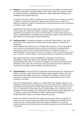 Manual de Supervisión de Obra
1º Órdenes. El uso más frecuente que el supervisor hace de la bitácora de obra es para
ordenar al contratista lo que debe realizar, sobre todo cuando, por cualquier motivo,
es menester ejecutar procedimientos distintos o utilizar materiales diferentes a los
señalados en el proyecto ejecutivo.
También es frecuente ordenar la aceleración de un proceso que se retrasa en cuanto a
su tiempo o secuencia de ejecución. Digamos para concluir que por medio de la
bitácora el supervisor ordena lo necesario para corregir desviaciones que se presenten
en tiempo, costo o calidad.
Consideramos conveniente aclarar que el supervisor nunca solicita, pide y mucho
menos suplica por medio de la bitácora. Cualquier palabra diferente a “ordenar”
representa una distorsión a la función que desempeña y no debe usarse aunque se
hieran susceptibilidades. Recordemos que la supervisión está en la obra para ordenar,
debe hacerlo con cortesía, pero siempre ordenando.
2º Certificaciones. En la libreta de bitácora el supervisor debe certificar o dar fe de
situaciones o del cumplimiento de órdenes por iniciativa propia o a solicitud del
contratista.
Recomendamos que siempre que se certifique algo es porque se tiene seguridad de
que es exacta y precisamente como se escribe en la bitácora. No está permitido
equivocarse cuando se está actuando prácticamente en calidad de notario. La
responsabilidad en estos casos es enorme y se sugiere revisar a lo menos dos veces lo
que se asevera y, de ser posible, se acumulen pruebas que respalden la certificación.
Esto puede hacerse por medio de fotografías o, tratándose de fenómenos
atmosféricos, obteniendo copias de los reportes respectivos de las oficinas
meteorológicas de la zona. Si se tratara de huelgas, por medio de las oficinas de los
Sindicatos. Como cada caso es diferente, habrá que buscar la forma de obtener lo
necesario para proteger nuestro trabajo y nuestras decisiones.
3º Autorizaciones. Es frecuente que la supervisión dé autorizaciones por conducto de la
bitácora. De hecho, debe hacerse rutinariamente sobre aspectos críticos, como son
autorizaciones de colados de concreto, compactación de rellenos, bancos de nivel,
trazos para la fijación de vértices de los inmuebles y todo aspecto crítico de cada
proyecto en particular.
Este tipo de autorizaciones regulares en el desarrollo de los trabajos, requieren una
cuidadosa revisión previa para asegurarse de que todo está correcto. Si bien es cierto
que tenemos la facultad para autorizar estas ejecuciones críticas, también es cierto
que en el momento de autorizarlas somos corresponsables con el constructor en el
resultado final de los trabajos, por consiguiente, estas revisiones deben efectuarse con
un sistema o guía que nos garantice el haber cubierto toda eventualidad o
irregularidad para ordenar su corrección antes de autorizar.
Existen otros tipos de autorizaciones y estas son las que se refieren a aspectos no
rutinarios, o sea que son asuntos que difieren de lo establecido previamente en los
anexos técnicos. También puede tratarse de órdenes recibidas por a través de
nuestros superiores reconocidos tanto de nuestras empresas como directamente del
contratante.
www.formaydisplay.com 2008 49
 